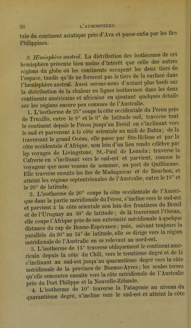 taie du continent asiatique près d'Ava et passe enfin par les îles Philippines. 2. Hémisphère austral. La distribution des isothermes de cet hémisphère présente bien moins d'intérêt que celle des autres répons du globe où les continents occupent les deux tiers de l'espace, tandis qu'ils ne forment pas le tiers de la surface dans l'hémisphère austral. Aussi serons-nous d'autant plus brefs sur la distribution de la chaleur en lignes isothermes dans les deux continents américains et africains en ajoutant quelques détails sur les régions encore peu connues de l'Australie. 1. L'isotherme de 25° coupe la côte occidentale du Pérou près de Truxillo, entre le 8° et le 9° de latitude sud, traverse tout le continent depuis le Pérou jusqu'au Brésil en s'inclinant vers le sud et parvenant à la côte orientale au midi de Bahia; de la traversant le grand Océan, elle passe par Ste-Hélène et par la côte occidentale d'Afrique, non loin d'un lieu rendu célèbre par les voyages de Livingstone, St.-Paul de Loanda; traverse la Cafrerie en s'inclinant vers le sud-est et parvient, comme le voyageur que nous venons de nommer, au port de Quillimane. Elle traverse ensuite les îles de Madagascar et de Bourbon, et atteint les régions septentrionales de l'Australie, entre le 18° et le 20° de latitude. 2 L'isotherme de 20° coupe la côte occidentale de 1 Améri- que dans la partie méridionale du Pérou, s'incline vers le sud-est et parvient à la côte orientale non loin des frontières du Brésil et de l'Uruguay au 30° de latitude ; de là traversant l'Océan, elle coupe l' Afrique près de son extrémité méridionale à quelque distance du cap de Bonne-Espérance; puis, suivant toujours la parallèle du 30° au 34° de latitude, elle se dirige vers la région méridionale de l'Australie en se relevant au nord-est. 3 L'isotherme de 15° traverse obliquement le continent amé- ricain depuis la côte du Chili, vers le trentième degré et de là s'inclinant au sud-est jusqu'au quarantième degré vers la cote méridionale de la province de Buenos-Ayres ; les seules terres qu'elle rencontre ensuite vers la côte méridionale de l'Australie près du Port Philippe et la Nouvelle-Zélande. 4 L'isotherme de 10° traverse la Patagonie au niveau du quarantième degré, s'incline vers le sud-est et atteint la cote