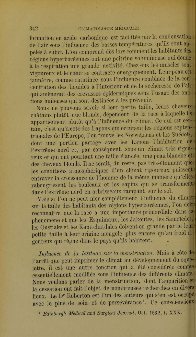 formation en acide carbonique est facilitée par la condensation de l'air sous l'influence des basses températures qu'ils sont ap- pelés à subir. L'on comprend dès lors comment les habitants des régions hyperboréennes ont une poitrine volumineuse qui donne à la respiration une grande activité. Chez eux les muscles sont vigoureux et le cœur se contracte énergiquement. Leur peau est i jaunâtre, comme ratatinée sous l'influence combinée de la con- centration des liquides à l'intérieur et de la sécheresse de l'air qui amènerait des crevasses épidermiques sans l'usage des onc- tions huileuses qui sont destinées à les prévenir. Nous ne pouvons savoir si leur petite taille, leurs cheveux* châtains plutôt que blonds, dépendent de la race à laquelle ils s appartiennent plutôt qu'à l'influence du climat. Ce qui est cefl tain, c'est qu'à côté des Lapons qui occupent les régions septen-r trionales de l'Europe, l'on trouve les Norwégiens et les Suédois,!, dont une portion partage avec les Lapons l'habitation de:1 l'extrême nord et, par conséquent, sous un climat très-rigou- - reux et qui ont pourtant une taille élancée, une peau blanche et des cheveux blonds. Il ne serait, du reste, pas très-étonnant que; les conditions atmosphériques d'un climat rigoureux puissent! entraver la croissance de l'homme de la même manière qu' elles ? rabougrissent les bouleaux et les sapins qui se transforment!! dans l'extrême nord en arbrisseaux rampant sur le sol. Mais si l'on ne peut nier complètement l'influence du climat: sur la taille des habitants des régions hyperboréennes, l'on doB reconnaître que la race a une importance primordiale clans cd phénomène et que les Esquimaux, les Jakoutes, les Samoïèdeâi les Oustiaks et les Kamtchatdales doivent en grande partie lew petite taille à leur origine mongole plus encore qu'au froid ril goureux qui règne dans le pays qu'ils habitent. Influence de la latitude sur la menstruation. Mais à côté de i l'arrêt que peut imprimer le climat au développement du sque- lette, il est une autre fonction qui a été considérée comme essentiellement modifiée sous l'influeuce des différents climats.- Nous voulons parler de la menstruation, dont l'apparition et la cessation ont fait l'objet de nombreuses recherches en divers lieux. Le Dr Roberton est l'un des auteurs qui s'en est occupé avec le plus de soin et de persévérance1. Ce consciencieux