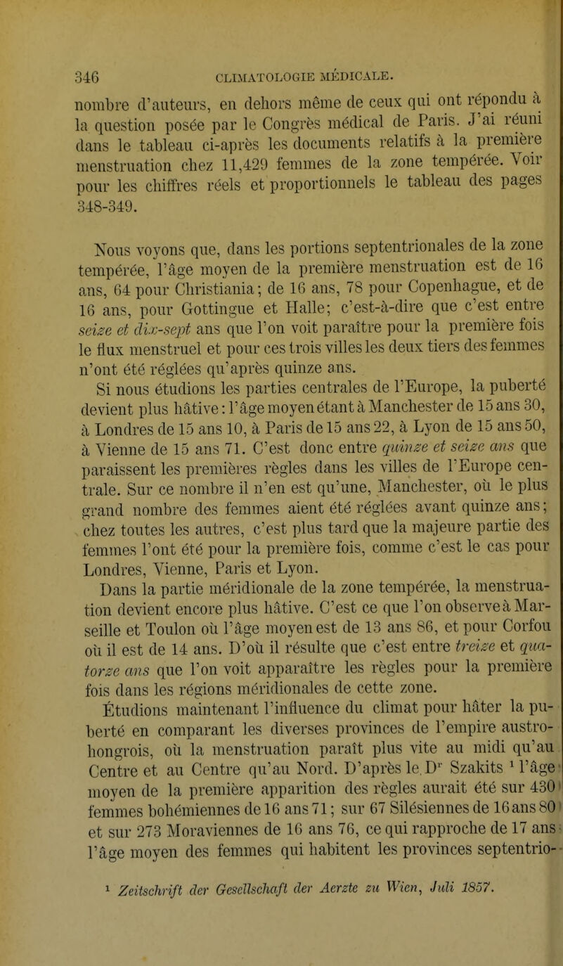 nombre d'auteurs, en dehors même de ceux qui ont répondu à la question posée par le Congrès médical de Paris. J'ai réuni dans le tableau ci-après les documents relatifs à la première menstruation chez 11,429 femmes de la zone tempérée. Voir pour les chiffres réels et proportionnels le tableau des pages 348-349. Nous voyons que, dans les portions septentrionales de la zone tempérée, l'âge moyen de la première menstruation est de 16 ans, 64 pour Christiania; de 16 ans, 78 pour Copenhague, et de 16 ans, pour Gottingue et Halle; c'est-à-dire que c'est entre seize et dix-sept ans que l'on voit paraître pour la première fois le flux menstruel et pour ces trois villes les deux tiers des femmes n'ont été réglées qu'après quinze ans. Si nous étudions les parties centrales de l'Europe, la puberté devient plus hâtive : l'âge moyen étant à Manchester de 15 ans 30, à Londres de 15 ans 10, à Paris de 15 ans 22, à Lyon de 15 ans 50, h Vienne de 15 ans 71. C'est donc entre quinze et seize ans que paraissent les premières règles dans les villes de l'Europe cen- trale. Sur ce nombre il n'en est qu'une, Manchester, où le plus grand nombre des femmes aient été réglées avant quinze ans ; chez toutes les autres, c'est plus tard que la majeure partie des femmes l'ont été pour la première fois, comme c'est le cas pour Londres, Vienne, Paris et Lyon. Dans la partie méridionale de la zone tempérée, la menstrua- tion devient encore plus hâtive. C'est ce que l'on observe à Mar- seille et Toulon où l'âge moyen est de 13 ans 86, et pour Corfou où il est de 14 ans. D'où il résulte que c'est entre treize et qua- torze ans que l'on voit apparaître les règles pour la première fois dans les régions méridionales de cette zone. Étudions maintenant l'influence du climat pour hâter la pu- berté en comparant les diverses provinces de l'empire austro- hongrois, où la menstruation paraît plus vite au midi qu'au Centre et au Centre qu'au Nord. D'après le. Dr Szakits 1 l'âge moyen de la première apparition des règles aurait été sur 430 femmes bohémiennes de 16 ans 71 ; sur 67 Silésiennes de 16 ans 80 et sur 273 Moraviennes de 16 ans 76, ce qui rapproche de 17 ans l'âge moyen des femmes qui habitent les provinces septentrio- 1 Zeitschrift der Gescllschaft der Aerzte zu Wien, Juli 1857.