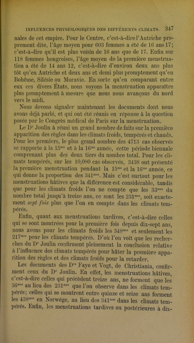 nales de cet empire. Pour le Centre, c'est-à-dire l'Autriche pro- prement dite, l'âge moyen pour 603 femmes a été de 10 ans 17; c'est-à-dire qu'il est plus voisin de 16 ans que de 17. Enfin sur 118 femmes hongroises, l'âge moyen de la première menstrua- tion a été de 14 ans 12, c'est-à-dire d'environ deux ans plus tôt qu'en Autriche et deux ans et demi plus promptement qu'en Bohême, Silésie ou Moravie. En sorte qu'en comparant entre eux ces divers Etats, nous voyons la menstruation apparaître plus promptement à mesure que nous nous avançons du nord vers le midi. Nous devons signaler maintenant les documents dont nous avons déjà parlé, et qui ont été réunis en réponse à la question posée par le Congrès médical de Paris sur la menstruation. Le Dr Joulin à réuni un grand nombre de faits sur la première apparition des règles dans les climats froids, tempérés et chauds. Pour les premiers, le plus grand nombre des 4713 cas observés se rapporte à la 15me et à la 16me année, cette période biennale comprenant plus des deux tiers du nombre total. Pour les cli- mats tempérés, sur les 10,080 cas observés, 3438 ont présenté la première menstruation pendant la 15me et la 16me année, ce qui donne la proportion des 341mes. Mais c'est surtout pour les menstruations hâtives que la différence est considérable, tandis que pour les climats froids l'on ne compte que les 33raes du nombre total jusqu'à treize ans, ce sont les 231mes, soit exacte- ment sept fois plus que l'on en compte dans les climats tem- pérés. Enfin, quant aux menstruations tardives, c'est-à-dire celles qui se sont montrées pour la première fois depuis dix-sept ans, nous avons pour les climats froids les 348mes et seulement les 217mM pour les climats tempérés. D'où l'on voit que les recher- ches du Dr Joulin confirment pleinement la conclusion relative à l'influence des climats tempérés pour hâter la première appa- rition des règles et des climats froids pour la retarder. Les documents des Drs Faye et Vogt, de Christiania, confir- ment ceux du D- Joulin. En effet, les menstruations hâtives, c'est-à-dire celles qui précèdent treize ans, ne forment que les 36mea au lieu des 231mes que l'on observe dans les climats tem- pérés; celles qui se montrent entre quinze et seize ans forment les 438mes en Norwége, au lieu des 341mes dans les climats tem- pérés. Enfin, les menstruations tardives ou postérieures à dix-