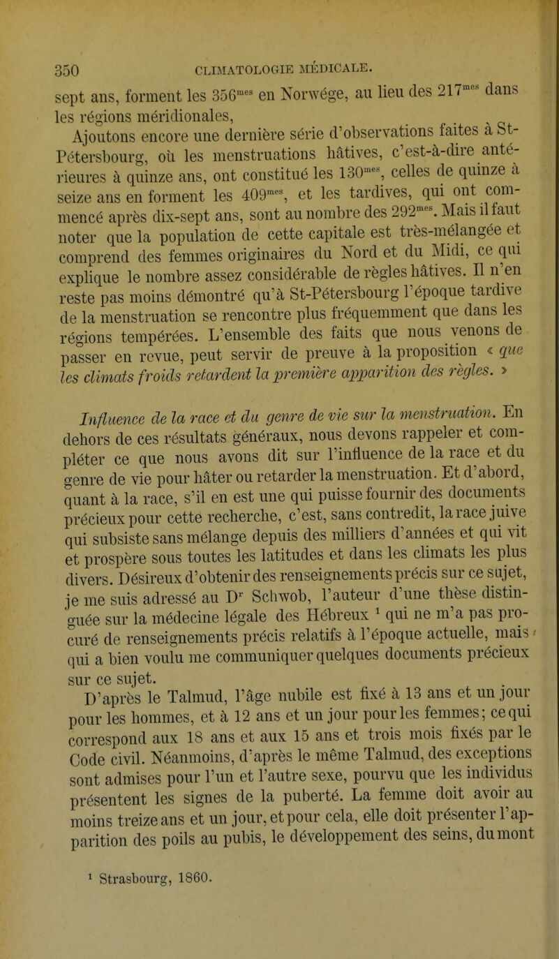 sept ans, forment les 356mes en Norwége, au lieu des 217mes dans les régions méridionales, Ajoutons encore une dernière série d'observations faites à St- Pétersbourg, où les menstruations hâtives, c'est-à-dire anté- rieures à quinze ans, ont constitué les 130'-% celles de quinze à seize ans en forment les 409mes, et les tardives, qui ont com- mencé après dix-sept ans, sont au nombre des 292raes. Mais il faut noter que la population de cette capitale est très-mélangée et comprend des femmes originaires du Nord et du Midi, ce qui explique le nombre assez considérable de règles hâtives. Il n'en reste pas moins démontré qu'à St-Pétersbourg l'époque tardive de la menstruation se rencontre plus fréquemment que dans les régions tempérées. L'ensemble des faits que nous venons de passer en revue, peut servir de preuve à la proposition « que les climats froids retardent la première apparition des règles. > Influence de la race et du genre de vie sur la menstruation. En dehors de ces résultats généraux, nous devons rappeler et com- pléter ce que nous avons dit sur l'influence de la race et du genre de vie pour hâter ou retarder la menstruation. Et d'abord, quant à la race, s'il en est une qui puisse fournir des documents précieux pour cette recherche, c'est, sans contredit, la race juive qui subsiste sans mélange depuis des milliers d'années et qui vit et prospère sous toutes les latitudes et dans les climats les plus divers. Désireux d'obtenir des renseignements précis sur ce sujet, je me suis adressé au D* Schwob, l'auteur d'une thèse distin- guée sur la médecine légale des Hébreux 1 qui ne m'a pas pro- curé de renseignements précis relatifs à l'époque actuelle, mais • qui a bien voulu me communiquer quelques documents précieux sur ce sujet. D'après le Talmud, l'âge nubile est fixé à 13 ans et un jour pour les hommes, et à 12 ans et un jour pour les femmes; ce qui correspond aux 18 ans et aux 15 ans et trois mois fixés par le Code civil. Néanmoins, d'après le même Talmud, des exceptions sont admises pour l'un et l'autre sexe, pourvu que les individus présentent les signes de la puberté. La femme doit avoir au moins treize ans et un jour, et pour cela, elle doit présenter l'ap- parition des poils au pubis, le développement des seins, du mont 1 Strasbourg, 1860.