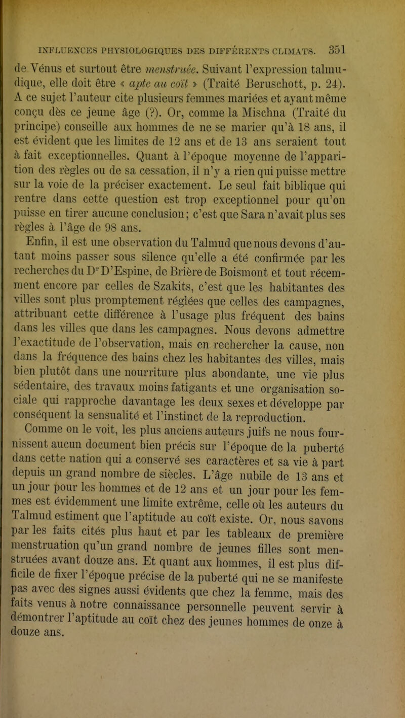 de Vénus et surtout être menstruêe. Suivant l'expression talmu- dique, elle doit être « apte au coït > (Traité Beruschott, p. 24 l, A ce sujet l'auteur cite plusieurs femmes mariées et ayant même conçu dès ce jeune âge ('?). Or, comme la Misehna (Traité du principe) conseille aux hommes de ne se marier qu'à 18 ans, il est évident que les limites de L2 ans et de 13 ans seraient tout à fait exceptionnelles. Quant à l'époque moyenne de l'appari- tion des règles ou de sa cessation, il n'y a rien qui puisse mettre sur la voie de la préciser exactement. Le seul fait biblique qui rentre dans cette question est trop exceptionnel pour qu'on puisse en tirer aucune conclusion; c'est que Sara n'avait plus ses règles à l'âge de 98 ans. Enfin, il est une observation du Talmud que nous devons d'au- tant moins passer sous silence qu'elle a été confirmée par les recherches du DrD'Espine, de Brière de Boismont et tout récem- ment encore par celles de Szakits, c'est que les habitantes des villes sont plus promptement réglées que celles des campagnes, attribuant cette différence à l'usage plus fréquent des bains dans les villes que dans les campagnes. Nous devons admettre l'exactitude de l'observation, mais en rechercher la cause, non dans la fréquence des bains chez les habitantes des villes, mais bien plutôt dans une nourriture plus abondante, une vie plus sédentaire, des t ravaux moins fatigants et une organisation so- ciale qui rapproche davantage les deux sexes et développe par conséquent la sensualité et l'instinct de la reproduction. Comme on le voit, les plus anciens auteurs juifs ne nous four- nissent aucun document bien précis sur l'époque de la puberté dans cette nation qui a conservé ses caractères et sa vie à part depuis un grand nombre de siècles. L'âge nubile de 13 ans et un jour pour les hommes et de 12 ans et un jour pour les fem- mes est évidemment une limite extrême, celle où les auteurs du Talmud estiment que l'aptitude au coït existe. Or, nous savons par les faits cités plus haut et par les tableaux de première menstruation qu'un grand nombre de jeunes filles sont men- st ruées avant douze ans. Et quant aux hommes, il est plus dif- ficile de fixer l'époque précise de la puberté qui ne se manifeste pas avec des signes aussi évidents que chez la femme, mais des faits venus à notre connaissance personnelle peuvent servir à démontrer l'aptitude au coït chez des jeunes hommes de onze h douze ans.