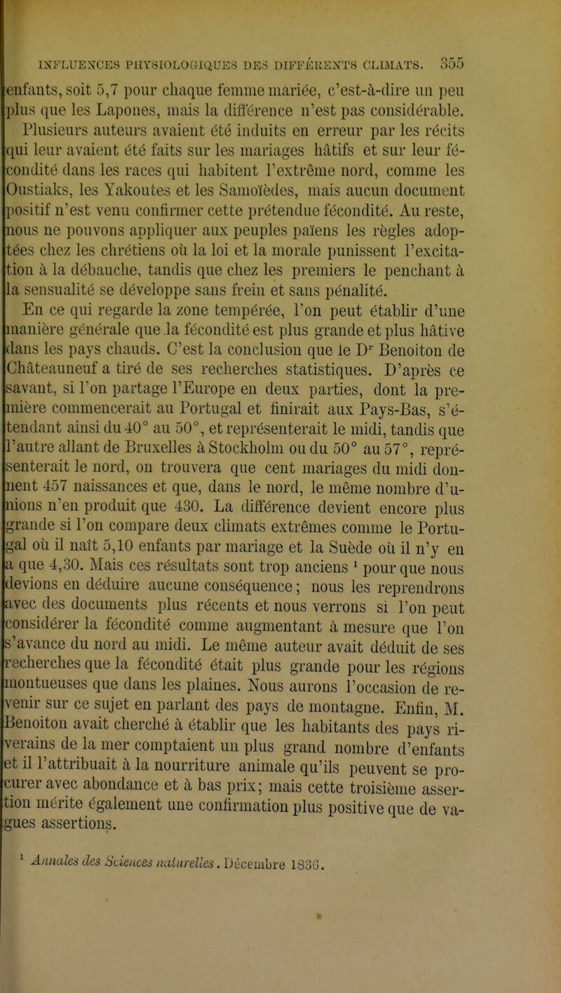 enfants, soit 5,7 pour chaque femme mariée, c'est-à-dire un peu plus que les Lapones, mais la différence n'est pas considérable. Plusieurs auteurs avaient été induits en erreur par les récits qui leur avaient été faits sur les mariages hâtifs et sur leur fé- condité dans les races qui habitent l'extrême nord, comme les Oustiaks, les Yakoutes et les Samoïèdes, mais aucun document positif n'est venu confirmer cette prétendue fécondité. Au reste, nous ne pouvons appliquer aux peuples païens les règles adop- tées chez les chrétiens où la loi et la morale punissent l'excita- tion à ia débauche, tandis que chez les premiers le penchant à la sensualité se développe sans frein et sans pénalité. En ce qui regarde la zone tempérée, Ton peut établir d'une manière générale que la fécondité est plus grande et plus hâtive dans les pays chauds. C'est la conclusion que le Dr Benoiton de Châteauneuf a tiré de ses recherches statistiques. D'après ce savant, si Ton partage l'Europe en deux parties, dont la pre- mière commencerait au Portugal et finirait aux Pays-Bas, s'é- tendant ainsi du 40° au 50°, et représenterait le midi, tandis que l'autre allant de Bruxelles tà Stockholm ou du 50° au 57°, repré- senterait le nord, on trouvera que cent mariages du midi don- nent 437 naissances et que, dans le nord, le même nombre d'u- nions n'en produit que 430. La différence devient encore plus grande si l'on compare deux climats extrêmes comme le Portu- gal où il naît 5,10 enfants par mariage et la Suède où il n'y en a que 4,30. Mais ces résultats sont trop anciens 1 pour que nous devions en déduire aucune conséquence ; nous les reprendrons avec des documents plus récents et nous verrons si Ton peut considérer la fécondité comme augmentant à mesure que l'on s'avance du nord au midi. Le môme auteur avait déduit de ses recherches que la fécondité était plus grande pour les régions montueuses que dans les plaines. Nous aurons l'occasion de re- venir sur ce sujet en parlant des pays de montagne. Enfin, M. Benoiton avait cherché à établir que les habitants des pays ri- verains de la mer comptaient un plus grand nombre d'enfants et il l'attribuait à la nourriture animale qu'ils peuvent se pro- curer avec abondance et cà bas prix; mais cette troisième asser- tion mérite également une confirmation plus positive que de va- gues assertions. 1 Annales des Sciences naturelles. Décembre 183G.