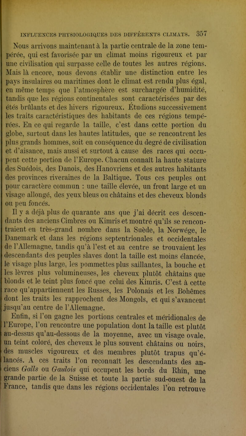 Nous arrivons maintenant à la partie centrale de la zone tem- pérée, qui est favorisée par un climat moins rigoureux et par une civilisation qui surpasse celle de toutes les autres régions. Mais là encore, nous devons établir une distinction entre les pays insulaires ou maritimes dont le climat est rendu plus égal, en même temps que l'atmosphère est surchargée d'humidité, tandis que les régions continentales sont caractérisées par des étés brûlants et des hivers rigoureux. Étudions successivement les traits caractéristiques des habitants de ces régions tempé- rées. En ce qui regarde la taille, c'est dans cette portion du globe, surtout dans les hautes latitudes, que se rencontrent les plus grands hommes, soit en conséquence du degré de civilisation et d'aisance, mais aussi et surtout à cause des races qui occu- pant cette portion de l'Europe. Chacun connaît la haute stature des Suédois, des Danois, des Hanovriens et des autres habitants des provinces riveraines de la Baltique. Tous ces peuples ont pour caractère commun : une taille élevée, un front large et un visage allongé, des yeux bleus ou châtains et des cheveux blonds ou peu foncés. Il y a déjà plus de quarante ans que j'ai décrit ces descen- dants des anciens Cimbres ou Kimris et montré qu'ils se rencon- traient en très-grand nombre dans la Suède, la Norwége, le Danemark et dans les régions septentrionales et occidentales de l'Allemagne, tandis qu'à l'est et au centre se trouvaient les descendants des peuples slaves dont la taille est moins élancée, le visage plus large, les pommettes plus saillantes, la bouche et les lèvres plus volumineuses, les cheveux plutôt châtains que blonds et le teint plus foncé que celui des Kimris. C'est à cette race qu'appartiennent les Russes, les Polonais et les Bohèmes dont les traits les rapprochent des Mongols, et qui s'avancent jusqu'au centre de l'Allemagne. Enfin, si l'on gagne les portions centrales et méridionales de l'Europe, l'on rencontre une population dont la taille est plutôt au-dessus qu'au-dessous de la moyenne, avec un visage ovale, un teint coloré, des cheveux le plus souvent châtains ou noirs, des muscles vigoureux et des membres plutôt trapus qu'é- lancés. A ces traits l'on reconnaît les descendants des an- ciens Gratis ou Gaulois qui occupent les bords du Rhin, une grande partie de la Suisse et toute la partie sud-ouest de la France, tandis que dans les régions occidentales l'on retrouve