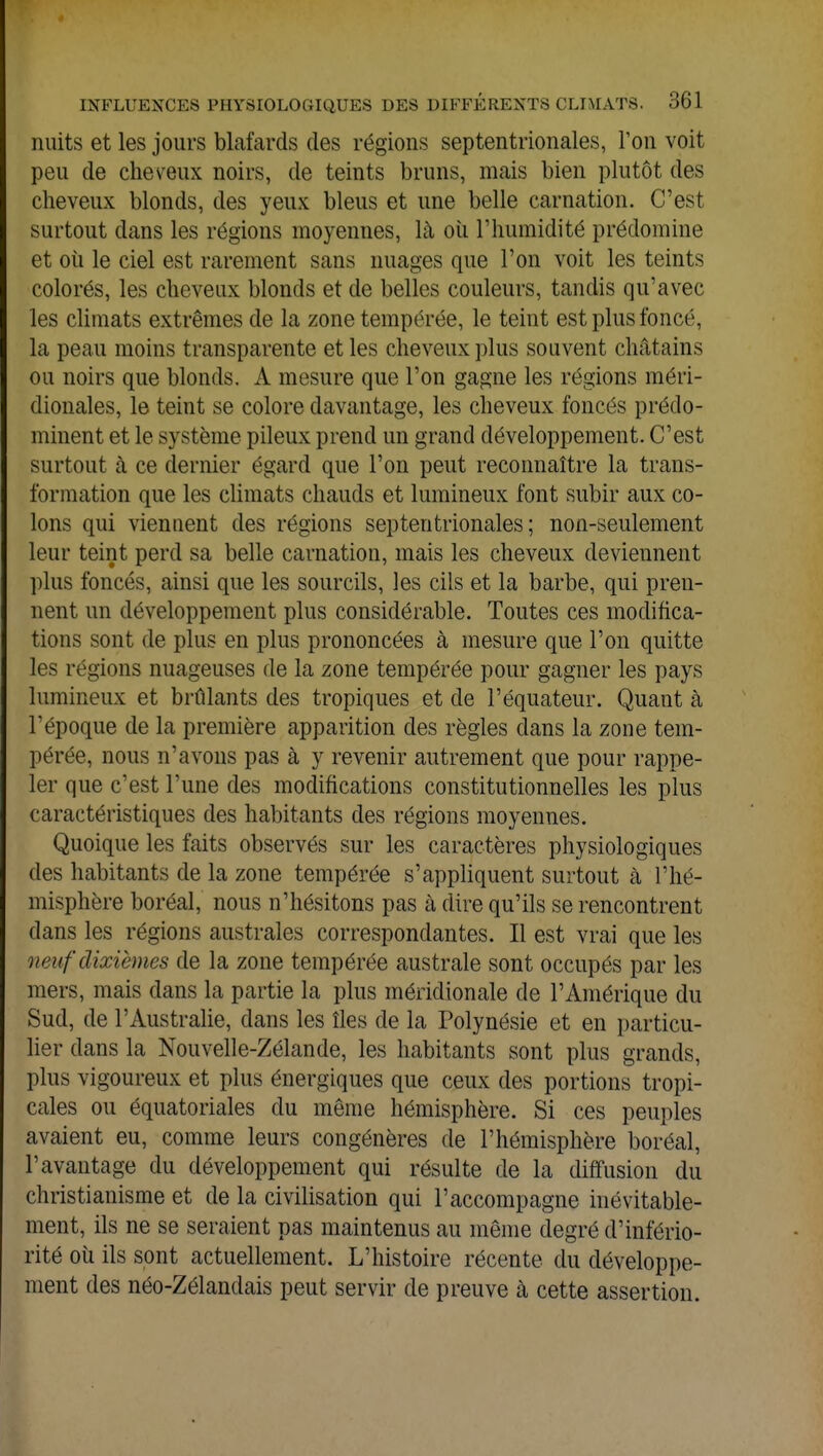 nuits et les jours blafards des régions septentrionales, l'on voit peu de cheveux noirs, de teints bruns, mais bien plutôt des cheveux blonds, des yeux bleus et une belle carnation. C'est surtout dans les régions moyennes, là où l'humidité prédomine et où le ciel est rarement sans nuages que l'on voit les teints colorés, les cheveux blonds et de belles couleurs, tandis qu'avec les climats extrêmes de la zone tempérée, le teint est plus foncé, la peau moins transparente et les cheveux plus souvent châtains ou noirs que blonds. A mesure que l'on gagne les régions méri- dionales, le teint se colore davantage, les cheveux foncés prédo- minent et le système pileux prend un grand développement. C'est surtout à ce dernier égard que l'on peut reconnaître la trans- formation que les climats chauds et lumineux font subir aux co- lons qui viennent des régions septentrionales; non-seulement leur teint perd sa belle carnation, mais les cheveux deviennent plus foncés, ainsi que les sourcils, les cils et la barbe, qui pren- nent un développement plus considérable. Toutes ces modifica- tions sont de plus en plus prononcées à mesure que l'on quitte les régions nuageuses de la zone tempérée pour gagner les pays lumineux et brûlants des tropiques et de l'équateur. Quant à l'époque de la première apparition des règles dans la zone tem- pérée, nous n'avons pas à y revenir autrement que pour rappe- ler que c'est l'une des modifications constitutionnelles les plus caractéristiques des habitants des régions moyennes. Quoique les faits observés sur les caractères physiologiques des habitants de la zone tempérée s'appliquent surtout cà l'hé- misphère boréal, nous n'hésitons pas à dire qu'ils se rencontrent dans les régions australes correspondantes. Il est vrai que les h ru f dixièmes de la zone tempérée australe sont occupés par les mers, mais dans la partie la plus méridionale de l'Amérique du Sud, de l'Australie, dans les îles de la Polynésie et en particu- lier dans la Nouvelle-Zélande, les habitants sont plus grands, plus vigoureux et plus énergiques que ceux des portions tropi- cales ou équatoriales du même hémisphère. Si ces peuples avaient eu, comme leurs congénères de l'hémisphère boréal, l'avantage du développement qui résulte de la diffusion du christianisme et de la civilisation qui l'accompagne inévitable- ment, ils ne se seraient pas maintenus au même degré d'infério- rité où ils sont actuellement. L'histoire récente du développe- ment des néo-Zélandais peut servir de preuve à cette assertion.