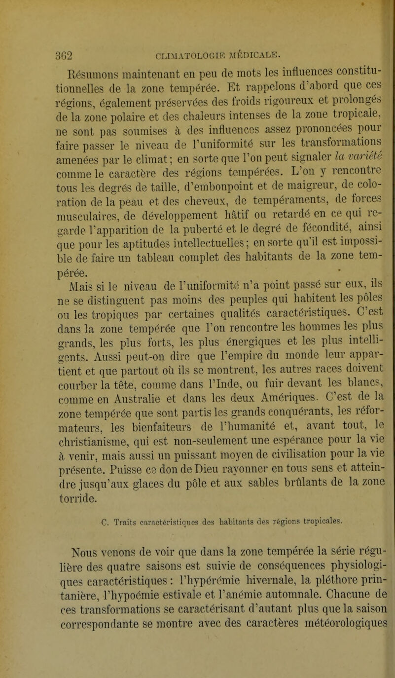 Résumons maintenant en peu de mots les influences constitu- tionnelles de la zone tempérée. Et rappelons d'abord que ces régions, également préservées des froids rigoureux et prolongés de la zone polaire et des chaleurs intenses de la zone tropicale, ne sont pas soumises à des influences assez prononcées pour faire passer le niveau de l'uniformité sur les transformations amenées par le climat ; en sorte que l'on peut signaler la variété comme le caractère des régions tempérées. L'on y rencontre tous les degrés de taille, d'embonpoint et de maigreur, de colo- ration de la peau et des cheveux, de tempéraments, de forces musculaires, de développement hâtif ou retardé en ce qui re- garde l'apparition de la puberté et le degré de fécondité, ainsi que pour les aptitudes intellectuelles; en sorte qu'il est impossi- ble de faire un tableau complet des habitants de la zone tem- pérée. Mais si le niveau de l'uniformité n'a point passé sur eux, ils ne se distinguent pas moins des peuples qui habitent les pôles ou les tropiques par certaines qualités caractéristiques. C'est clans la zone tempérée que l'on rencontre les hommes les plus grands, les plus forts, les plus énergiques et les plus intelli- gents. Aussi peut-on dire que l'empire du monde leur appar- tient et que partout où ils se montrent, les autres races doivent courber la tête, comme dans l'Inde, ou fuir devant les blancs, comme en Australie et dans les deux Amériques. C'est de la zone tempérée que sont partis les grands conquérants, les réfor- mateurs, les bienfaiteurs de l'humanité et, avant tout, le christianisme, qui est non-seulement une espérance pour la vie à venir, mais aussi un puissant moyen de civilisation pour la vie présente. Puisse ce don de Dieu rayonner en tous sens et attein- dre jusqu'aux glaces du pôle et aux sables brûlants de la zone torride. C. Traits caractéristiques des habitants des régions tropicales. Nous venons de voir que dans la zone tempérée la série régu- lière des quatre saisons est suivie de conséquences physiologi- ques caractéristiques : l'hypérémie hivernale, la pléthore prin- tanière, l'hypoémie estivale et l'anémie automnale. Chacune de ces transformations se caractérisant d'autant plus que la saison correspondante se montre avec des caractères météorologiques