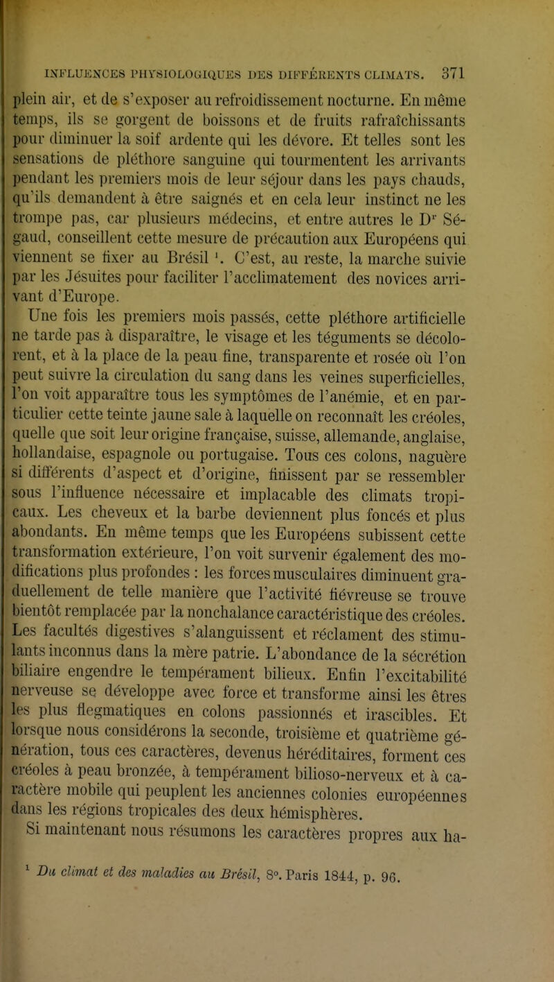 plein air, et de s'exposer au refroidissement nocturne. En même temps, ils se gorgent de boissons et de fruits rafraîchissants pour diminuer la soif ardente qui les dévore. Et telles sont les sensations de pléthore sanguine qui tourmentent les arrivants pendant les premiers mois de leur séjour dans les pays chauds, qu'ils demandent à être saignés et en cela leur instinct ne les trompe pas, car plusieurs médecins, et entre autres le Dr Sé- gaud, conseillent cette mesure de précaution aux Européens qui viennent se fixer au Brésil '. C'est, au reste, la marche suivie par les Jésuites pour faciliter l'acclimatement des novices arri- vant d'Europe. Une fois les premiers mois passés, cette pléthore artificielle ne tarde pas a disparaître, le visage et les téguments se décolo- rent, et à la place de la peau fine, transparente et rosée où l'on peut suivre la circulation du sang dans les veines superficielles, l'on voit apparaître tous les symptômes de l'anémie, et en par- ticulier cette teinte jaune sale h laquelle on reconnaît les créoles, quelle que soit leur origine française, suisse, allemande, anglaise, hollandaise, espagnole ou portugaise. Tous ces colons, naguère si différents d'aspect et d'origine, finissent par se ressembler sous l'influence nécessaire et implacable des climats tropi- caux. Les cheveux et la barbe deviennent plus foncés et plus abondants. En même temps que les Européens subissent cette transformation extérieure, l'on voit survenir également des mo- difications plus profondes : les forces musculaires diminuent gra- duellement de telle manière que l'activité fiévreuse se trouve bientôt remplacée par la nonchalance caractéristique des créoles. Les facultés digestives s'alanguissent et réclament des stimu- lants inconnus dans la mère patrie. L'abondance de la sécrétion biliaire engendre le tempérament bilieux. Enfin l'excitabilité nerveuse se développe avec force et transforme ainsi les êtres les plus flegmatiques en colons passionnés et irascibles. Et lorsque nous considérons la seconde, troisième et quatrième gé- nération, tous ces caractères, devenus héréditaires, forment ces créoles h peau bronzée, à tempérament bilioso-nerveux et à ca- ractère mobile qui peuplent les anciennes colonies européennes dans les régions tropicales des deux hémisphères. Si maintenant nous résumons les caractères propres aux ha- 1 Du climat et des maladies au Brésil, 8°. Paris 1844, p. 96.