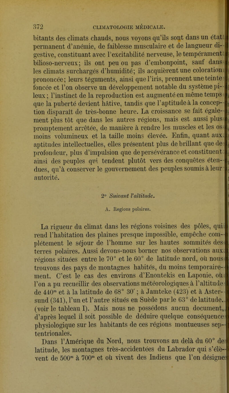 bitants des climats chauds, nous voyons qu'ils sont dans un état permanent d'anémie, de faiblesse musculaire et de langueur di- gestive, constituant avec l'excitabilité nerveuse, le tempérament bilioso-nerveux ; ils ont peu ou pas d'embonpoint, sauf dans les climats surchargés d'humidité; ils acquièrent une coloration prononcée; leurs téguments, ainsi que l'iris, prennent une teinte foncée et l'on observe un développement notable du système pi- leux ; l'instinct de la reproduction est augmenté en même temps que la puberté devient hâtive, tandis que l'aptitude à la concep- tion disparaît de très-bonne heure. La croissance se fait égale- ment plus tôt que dans les autres régions, mais est aussi plus- promptement arrêtée, de manière à rendre les muscles et les os* moins volumineux et la taille moins élevée. Enfin, quant aux aptitudes intellectuelles, elles présentent plus de brillant que de profondeur, plus d'impulsion que de persévérance et constituent ainsi des peuples qui tendent plutôt vers des conquêtes éten- dues, qu'à conserver le gouvernement des peuples soumis à leur autorité. 2° Suivant l'altitude. A. Régions polaires. La rigueur du climat dans les régions voisines des pôles, qui rend l'habitation des plaines presque impossible, empêche com- plètement le séjour de l'homme sur les hautes sommités des- terres polaires. Aussi devons-nous borner nos observations aux régions situées entre le 70° et le 60° de latitude nord, où nous- trouvons des pays de montagnes habités, du moins temporaire- ment. C'est le cas des environs d'Enontekis en Laponie, oui l'on a pu recueillir des observations météorologiques à l'altitude de 440m et à la latitude de 68° 30' ; à Jamteke (423)'et à Aster- sund (341), l'un et l'autre situés en Suède parle 63° de latitude, (voir le tableau I). Mais nous ne possédons aucun document, d'après lequel il soit possible de déduire quelque conséquence physiologique sur les habitants de ces régions montueuses sep- tentrionales. Dans l'Amérique du Nord, nous trouvons au delà du 60° de latitude, les montagnes très-accidentées du Labrador qui s'élè- vent de 500m à 700m et où vivent des Indiens que l'on désigne.