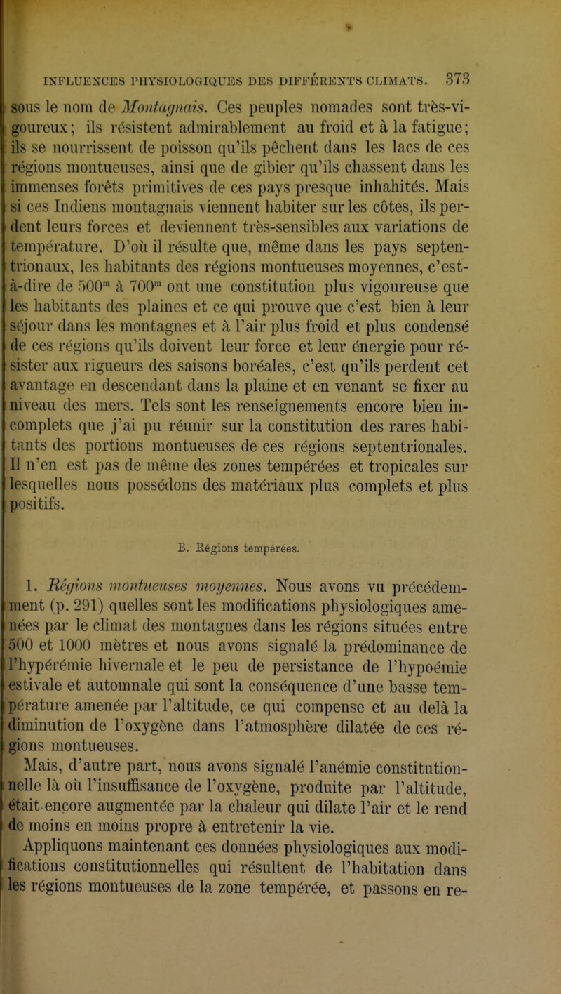 INFLUENCES PHYSIOLOGIQUES DES DIFFERENTS CLIMATS. 373 sous le nom de Montagnais. Ces peuples nomades sont très-vi- goureux; ils résistent admirablement au froid et à la fatigue; ils se nourrissent de poisson qu'ils pèchent dans les lacs de ces régions montueuses, ainsi que de gibier qu'ils chassent dans les immenses forêts primitives de ces pays presque inhahités. Mais si ces Indiens montagnais viennent habiter sur les côtes, ils per- dent leurs forces et deviennent très-sensibles aux variations de température. D'où il résulte que, même dans les pays septen- trionaux, les habitants des régions montueuses moyennes, c'est- à-dire de 500' à 700m ont une constitution plus vigoureuse que les habitants des plaines et ce qui prouve que c'est bien à leur séjour dans les montagnes et à l'air plus froid et plus condensé de ces régions qu'ils doivent leur force et leur énergie pour ré- sister aux rigueurs des saisons boréales, c'est qu'ils perdent cet avantage en descendant clans la plaine et en venant se fixer au niveau des mers. Tels sont les renseignements encore bien in- complets que j'ai pu réunir sur la constitution des rares habi- tants des portions montueuses de ces régions septentrionales. Il n'en est pas de même des zones tempérées et tropicales sur lesquelles nous possédons des matériaux plus complets et plus positifs. B. Régions tempérées. 1. Régions môntumses moyennes. Nous avons vu précédem- ment (p. 291) quelles sont les modifications physiologiques ame- nées par le climat des montagnes dans les régions situées entre 500 et 1000 mètres et nous avons signalé la prédominance de l'hypérémie hivernale et le peu de persistance de l'hypoémie estivale et automnale qui sont la conséquence d'une basse tem- pérature amenée par l'altitude, ce qui compense et au delà la diminution de l'oxygène dans l'atmosphère dilatée de ces ré- gions montueuses. Mais, d'autre part, nous avons signalé l'anémie constitution- nelle là où l'insuffisance de l'oxygène, produite par l'altitude, était encore augmentée par la chaleur qui dilate l'air et le rend de moins en moins propre à entretenir la vie. Appliquons maintenant ces données physiologiques aux modi- fications constitutionnelles qui résultent de l'habitation dans les régions montueuses de la zone tempérée, et passons en re-