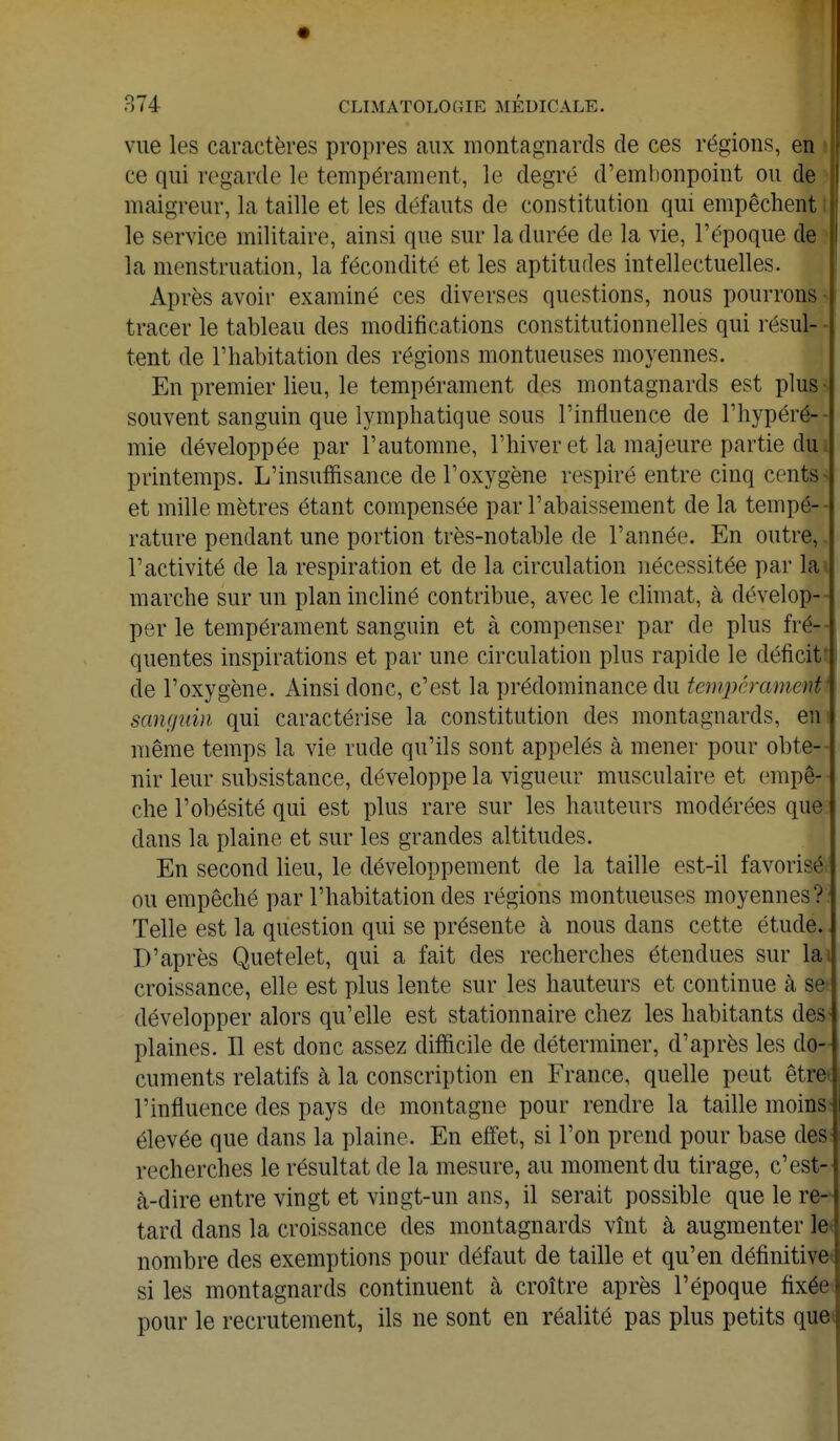 vue les caractères propres aux montagnards de ces régions, en ce qui regarde le tempérament, le degré d'embonpoint ou de maigreur, la taille et les défauts de constitution qui empêchent le service militaire, ainsi que sur la durée de la vie, l'époque de la menstruation, la fécondité et les aptitudes intellectuelles. Après avoir examiné ces diverses questions, nous pourrons- tracer le tableau des modifications constitutionnelles qui résul- tent de l'habitation des régions montueuses moyennes. En premier lieu, le tempérament des montagnards est plus- souvent sanguin que lymphatique sous l'influence de l'hypéré-- mie développée par l'automne, l'hiver et la majeure partie du printemps. L'insuffisance de l'oxygène respiré entre cinq cents et mille mètres étant compensée par l'abaissement de la tempé- rature pendant une portion très-notable de l'année. En outre, l'activité de la respiration et de la circulation nécessitée par la marche sur un plan incliné contribue, avec le climat, à dévelop- per le tempérament sanguin et à compenser par de plus fré- quentes inspirations et par une circulation plus rapide le déficit1 de l'oxygène. Ainsi donc, c'est la prédominance du tempérament* sanguin qui caractérise la constitution des montagnards, en même temps la vie rude qu'ils sont appelés à mener pour obte- nir leur subsistance, développe la vigueur musculaire et empê- che l'obésité qui est plus rare sur les hauteurs modérées que dans la plaine et sur les grandes altitudes. En second lieu, le développement de la taille est-il favorisé; ou empêché par l'habitation des régions montueuses moyennes?: Telle est la question qui se présente à nous dans cette étude. D'après Quetelet, qui a fait des recherches étendues sur la croissance, elle est plus lente sur les hauteurs et continue à se* développer alors qu'elle est stationnaire chez les habitants des plaines. Il est donc assez difficile de déterminer, d'après les do- cuments relatifs à la conscription en France, quelle peut être l'influence des pays de montagne pour rendre la taille moins élevée que dans la plaine. En effet, si l'on prend pour base des recherches le résultat de la mesure, au moment du tirage, c'est- à-dire entre vingt et vingt-un ans, il serait possible que le re- tard dans la croissance des montagnards vînt à augmenter le nombre des exemptions pour défaut de taille et qu'en définitive si les montagnards continuent à croître après l'époque fixée pour le recrutement, ils ne sont en réalité pas plus petits que