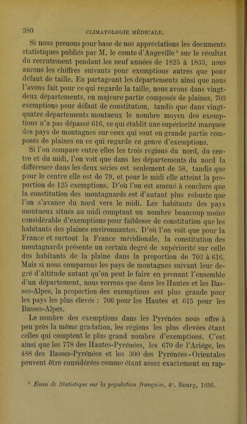 Si nous prenons pour base de nos appréciations les documents statistiques publiés par M. le comte d'Angeville 1 sur le résultat du recrutement pendant les neuf années de 1825 à 1833, nous aurons les chiffres suivants pour exemptions autres que pour défaut de taille. En partageant les départements ainsi que nous l'avons fait pour ce qui regarde la taille, nous avons dans vingt- deux départements, en majeure partie composés de plaines, 703 exemptions pour défaut de constitution, tandis que dans vingt- quatre départements montueux le nombre moyen des exemp- tions n'a pas dépassé 616, ce qui établit une supériorité marquée des pays de montagnes sur ceux qui sont en grande partie com- posés de plaines en ce qui regarde ce genre d'exemptions. Si l'on compare entre elles les trois régions du nord, du cen- tre et du midi, l'on voit que dans les départements du nord la différence dans les deux séries est seulement de 58, tandis que pour le centre elle est de 79, et pour le midi elle atteint la pro- portion de 125 exemptions. D'où l'on est amené à conclure que la constitution des montagnards est d'autant plus robuste que l'on s'avance du nord vers le midi. Les habitants des pays montueux situés au midi comptant un nombre beaucoup moins considérable d'exemptions pour faiblesse de constitution que les habitants des plaines environnantes. D'où l'on voit que pour la France et surtout la France méridionale, la constitution des montagnards présente un certain degré de supériorité sur celle des habitants de la plaine dans la proportion de 703 à 616. Mais si nous comparons les pays de montagnes suivant leur de- gré d'altitude autant qu'on peut le faire en prenant l'ensemble d'un département, nous verrons que dans les Hautes et les Bas- ses-Alpes, la proportion des exemptions est plus grande poul- ies pays les plus élevés ' : 706 pour les Hautes et 615 pour les Basses-Alpes. Le nombre des exemptions dans les Pyrénées nous offre à peu près la même gradation, les régions les plus élevées étant celles qui comptent le plus grand nombre d'exemptions. C'est ainsi que les 778 des Hautes-Pyrénées, les 670 de l'Ariége, les 488 des Basses-Pyrénées et les 300 des Pyrénées-Orientales peuvent être considérées comme étant assez exactement en rap- 1 Essai de Statistique sur la population française, 4°. Bourg, 1S36.