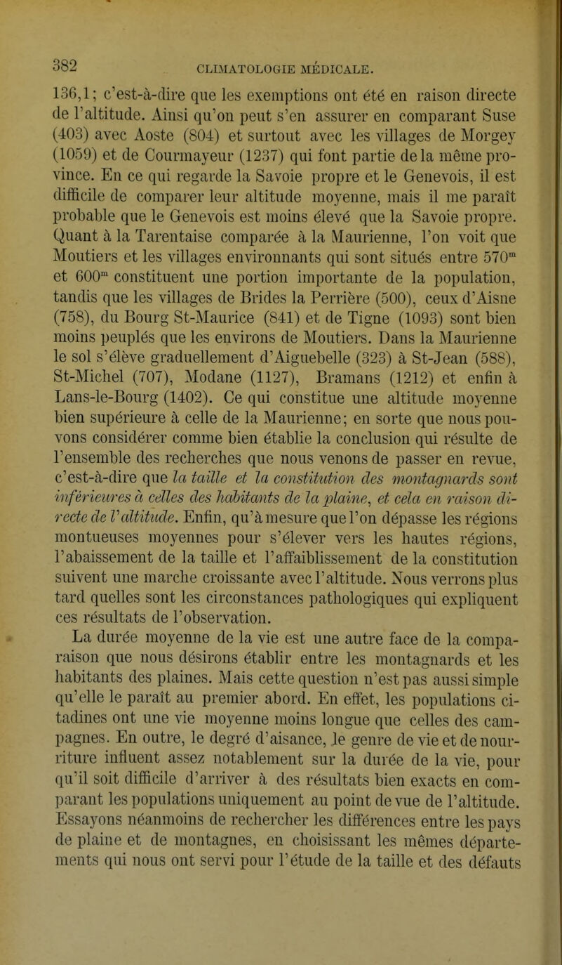 136,1; c'est-à-dire que les exemptions ont été en raison directe de l'altitude. Ainsi qu'on peut s'en assurer en comparant Suse (403) avec Aoste (804) et surtout avec les villages de Morgey (1059) et de Courmayeur (1237) qui font partie delà même pro- vince. En ce qui regarde la Savoie propre et le Genevois, il est difficile de comparer leur altitude moyenne, mais il me paraît probable que le Genevois est moins élevé que la Savoie propre. Quant à la Tarentaise comparée à la Maurienne, l'on voit que Moutiers et les villages environnants qui sont situés entre 570m et 600m constituent une portion importante de la population, tandis que les villages de Brides la Perrière (500), ceux d'Aisne (758), du Bourg St-Maurice (841) et de Tigne (1093) sont bien moins peuplés que les environs de Moutiers. Dans la Maurienne le sol s'élève graduellement d'Aiguebelle (323) à St-Jean (588), St-Michel (707), Modane (1127), Bramans (1212) et enfin à Lans-le-Bourg (1402). Ce qui constitue une altitude moyenne bien supérieure à celle de la Maurienne; en sorte que nous pou- vons considérer comme bien établie la conclusion qui résulte de l'ensemble des recherches que nous venons de passer en revue, c'est-à-dire que la taille et la constitution des montagnards sont inférieures à celles des habitants de la plaine, et cela en raison di- recte de Valtitude. Enfin, qu'à mesure que l'on dépasse les régions montueuses moyennes pour s'élever vers les hautes régions, l'abaissement de la taille et l'affaiblissement de la constitution suivent une marche croissante avec l'altitude. Nous verrons plus tard quelles sont les circonstances pathologiques qui expliquent ces résultats de l'observation. La durée moyenne de la vie est une autre face de la compa- raison que nous désirons établir entre les montagnards et les habitants des plaines. Mais cette question n'est pas aussi simple qu'elle le paraît au premier abord. En effet, les populations ci- tadines ont une vie moyenne moins longue que celles des cam- pagnes. En outre, le degré d'aisance, le genre de vie et de nour- riture influent assez notablement sur la durée de la vie, pour qu'il soit difficile d'arriver à des résultats bien exacts en com- parant les populations uniquement au point de vue de l'altitude. Essayons néanmoins de rechercher les différences entre les pays de plaine et de montagnes, en choisissant les mêmes départe- ments qui nous ont servi pour l'étude de la taille et des défauts