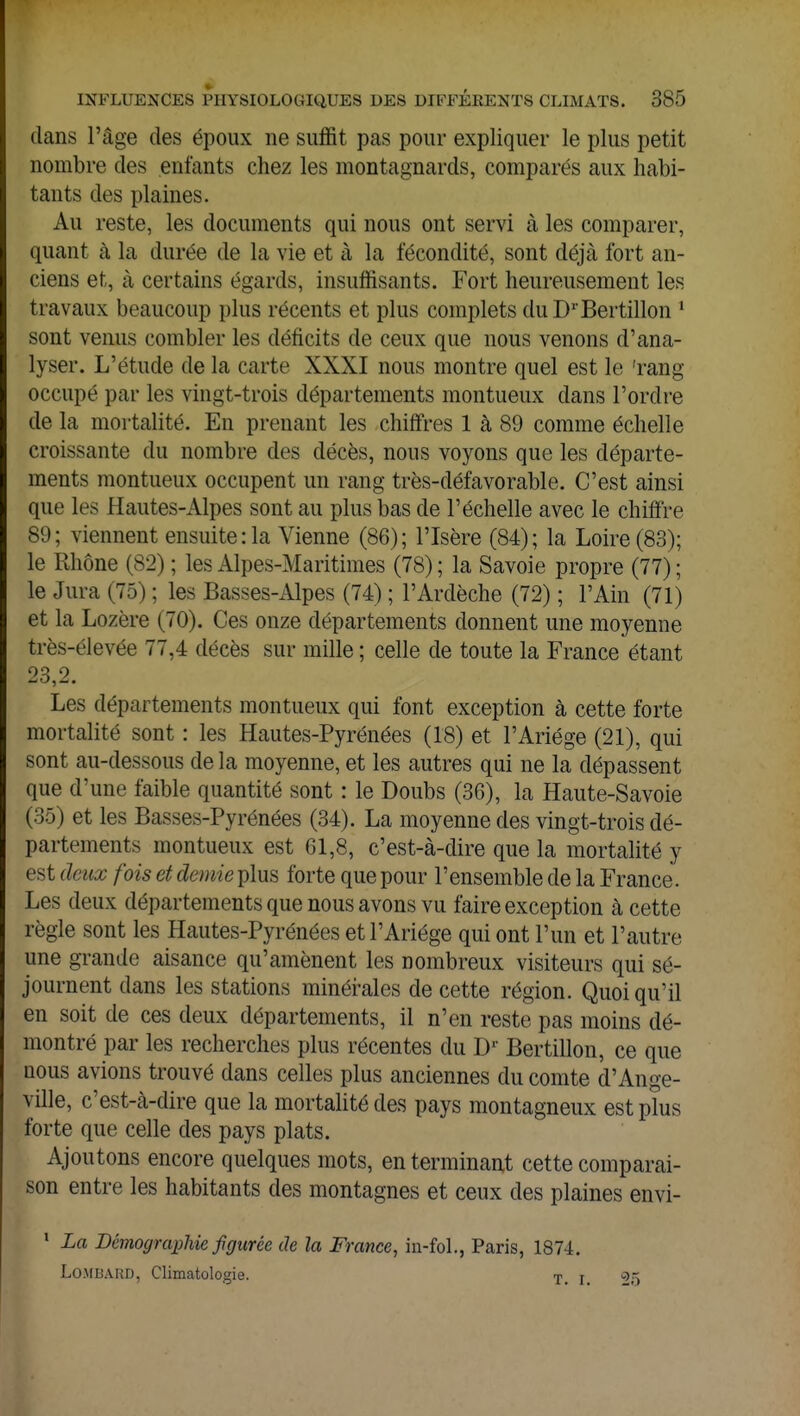 dans l'âge des époux ne suffit pas pour expliquer le plus petit nombre des enfants chez les montagnards, comparés aux habi- tants des plaines. Au reste, les documents qui nous ont servi à les comparer, quant à la durée de la vie et à la fécondité, sont déjà fort an- ciens et, à certains égards, insuffisants. Fort heureusement les travaux beaucoup plus récents et plus complets du DrBertillon 1 sont venus combler les déficits de ceux que nous venons d'ana- lyser. L'étude de la carte XXXI nous montre quel est le 'rang- occupé par les vingt-trois départements montueux dans l'ordre de la mortalité. En prenant les chiffres 1 à 89 comme échelle croissante du nombre des décès, nous voyons que les départe- ments montueux occupent un rang très-défavorable. C'est ainsi que les Hautes-Alpes sont au plus bas de l'échelle avec le chiffre 89; viennent ensuite :1a Vienne (86); l'Isère (84); la Loire (83); le Rhône (82) ; les Alpes-Maritimes (78) ; la Savoie propre (77) ; le Jura (75) ; les Basses-Alpes (74) ; l'Ardèche (72) ; l'Ain (71) et la Lozère (70). Ces onze départements donnent une moyenne très-élevée 77,4 décès sur mille ; celle de toute la France étant 23 2 Les départements montueux qui font exception à cette forte mortalité sont : les Hautes-Pyrénées (18) et l'Ariége (21), qui sont au-dessous de la moyenne, et les autres qui ne la dépassent que d'une faible quantité sont : le Doubs (36), la Haute-Savoie (35) et les Basses-Pyrénées (34). La moyenne des vingt-trois dé- partements montueux est 61,8, c'est-à-dire que la mortalité y est deux fois et demie plus forte que pour l'ensemble de la France. Les deux départements que nous avons vu faire exception à cette règle sont les Hautes-Pyrénées et l'Ariége qui ont l'un et l'autre une grande aisance qu'amènent les nombreux visiteurs qui sé- journent dans les stations minérales de cette région. Quoiqu'il en soit de ces deux départements, il n'en reste pas moins dé- montré par les recherches plus récentes du Dr Bertillon, ce que nous avions trouvé dans celles plus anciennes du comte d'Ange- ville, c'est-à-dire que la mortalité des pays montagneux est plus forte que celle des pays plats. Ajoutons encore quelques mots, en terminant cette comparai- son entre les habitants des montagnes et ceux des plaines envi- 1 La Démographie figurée de la France, in-foL, Paris, 1874. Lombard, Climatologie. T> r