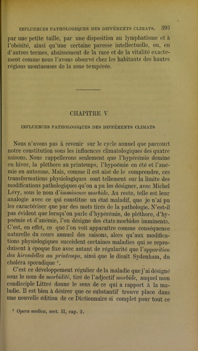 par une petite taille, par une disposition au lymphatisrae et à l'obésité, ainsi qu'une certaine paresse intellectuelle, ou, en d'autres termes, abaissement de la race et de la vitalité exacte- ment comme nous l'avons observé chez les habitants des hautes régions montueuses de la zone tempérée. CHAPITRE V INFLUENCES PATHOLOGIQUES DES DIFFÉRENTS CLIMATS Nous n'avons pas à revenir sur le cycle annuel que parcourt notre constitution sous les influences climatologiques des quatre saisons. Nous rappellerons seulement que l'hypérémie domine en hiver, la pléthore au printemps, l'hypoémie en été et l'ané- mie en automne. Mais, comme il est aisé de le comprendre, ces transformations physiologiques sont tellement sur la limite des modifications pathologiques qu'on a pu les désigner, avec Michel Lévy, sous le nom d'imminence morbide. Au reste, telle est leur analogie avec ce qui constitue un état maladif, que je n'ai pu les caractériser que par des mots tirés de la pathologie. N'est-il pas évident que lorsqu'on parle d'hypérémie, de pléthore, d'hy- poémie et d'anémie, l'on désigne des états morbides imminents. C'est, en effet, ce que l'on voit apparaître comme conséquence naturelle du cours annuel des saisons, alors qu'aux modifica- tions physiologiques succèdent certaines maladies qui se repro- duisent à époque fixe avec autant de régularité que Y apparition des hirondelles au printemps, ainsi que le disait Sydenham, du choléra sporadique '. C'est ce développement régulier delà maladie que j'ai désigné sous le nom de morbidité, tiré de l'adjectif morbide, auquel mon condisciple Littré donne le sens de ce qui a rapport à la ma- ladie. Il est bien à désirer que ce substantif trouve place dans une nouvelle édition de ce Dictionnaire si complet pour tout ce 1 Opéra meclica, sect. II, cap. 2.