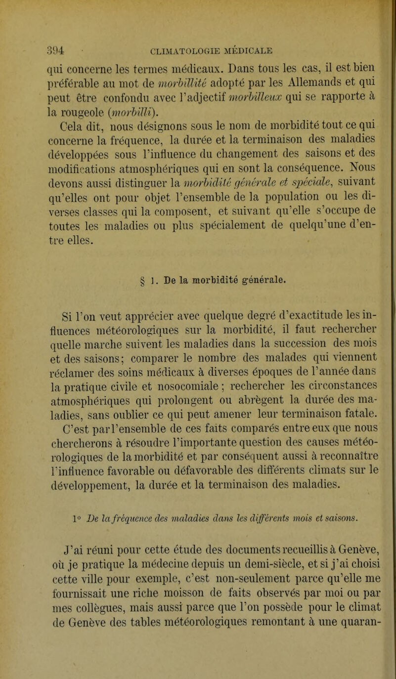 qui concerne les termes médicaux. Dans tous les cas, il est bien préférable au mot de morbiïlité adopté par les Allemands et qui peut être confondu avec l'adjectif morbiïïeux qui se rapporte à la rougeole (morbïïli). Cela dit, nous désignons sous le nom de morbidité tout ce qui concerne la fréquence, la durée et la terminaison des maladies développées sous l'influence du changement des saisons et des modifications atmosphériques qui en sont la conséquence. Nous devons aussi distinguer la morbidité générale et spéciale, suivant qu'elles ont pour objet l'ensemble de la population ou les di- verses classes qui la composent, et suivant qu'elle s'occupe de toutes les maladies ou plus spécialement de quelqu'une d'en- tre elles. § ]. De la morbidité générale. Si l'on veut apprécier avec quelque degré d'exactitude lesin- tiuences météorologiques sur la morbidité, il faut rechercher quelle marche suivent les maladies dans la succession des mois et des saisons ; comparer le nombre des malades qui viennent réclamer des soins médicaux à diverses époques de l'année clans la pratique civile et nosocomiale ; rechercher les circonstances atmosphériques qui prolongent ou abrègent la durée des ma- ladies, sans oublier ce qui peut amener leur terminaison fatale. C'est parl'ensemble de ces faits comparés entre eux que nous chercherons à résoudre l'importante question des causes météo- rologiques de la morbidité et par conséquent aussi à reconnaître l'influence favorable ou défavorable des différents climats sur le développement, la durée et la terminaison des maladies. 1° De la fréquence des maladies dans les différents mois et saisons. J'ai réuni pour cette étude des documents recueillis à Genève, où je pratique la médecine depuis un demi-siècle, et si j'ai choisi cette ville pour exemple, c'est non-seulement parce qu'elle me fournissait une riche moisson de faits observés par moi ou par mes collègues, mais aussi parce que l'on possède pour le climat de Genève des tables météorologiques remontant à une quaran-