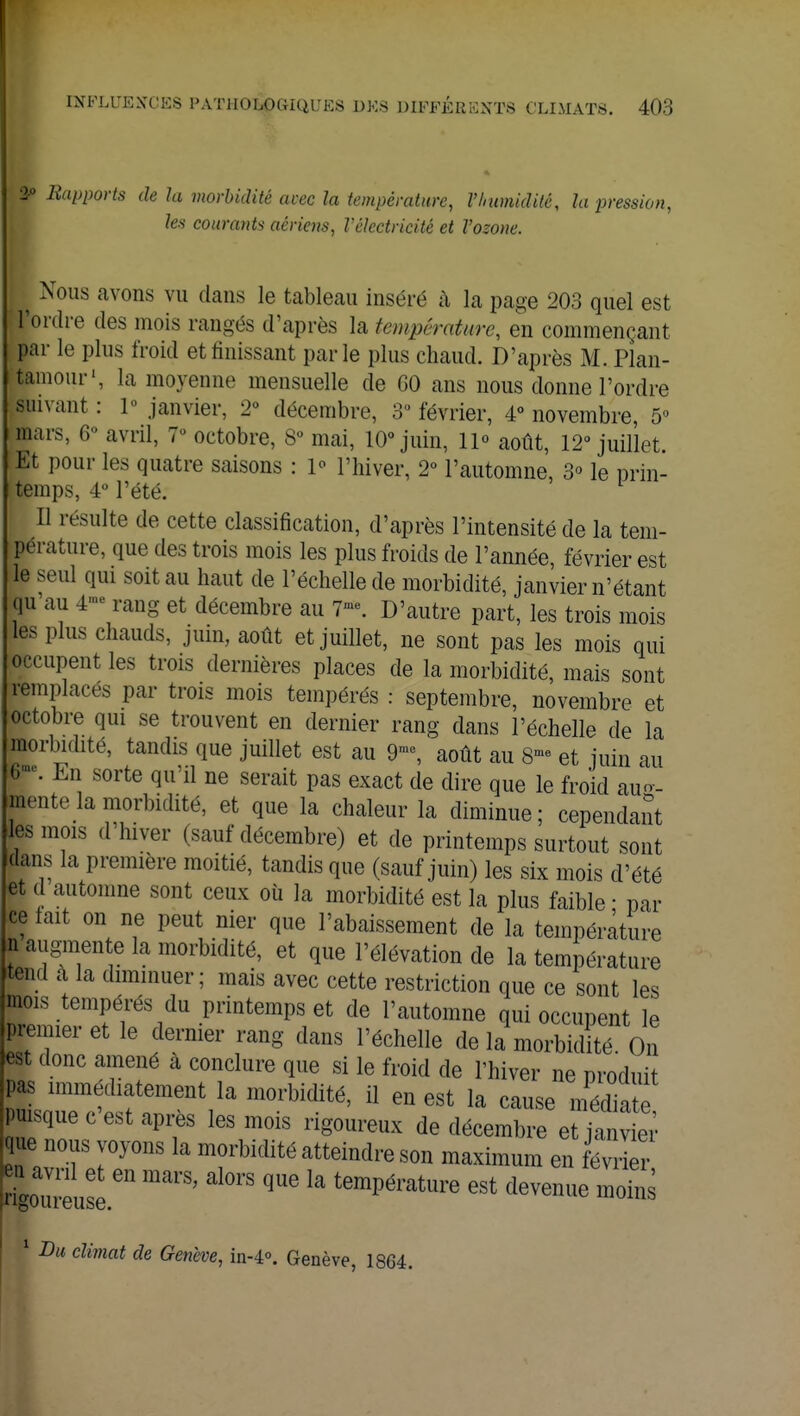 2-° Supports de la morbidité avec la température, l'humidité, la pression, les courants aériens, l'électricité et l'ozone. ^ Nous avons vu dans le tableau inséré à la page 203 quel est l'ordre des mois rangés d'après la température, en commençant par le plus froid et finissant parle plus chaud. D'après M. Plan- tainour1, la moyenne mensuelle de GO ans nous donne l'ordre suivant : 1° janvier, 2° décembre, S février, 4° novembre, 5° mars, 6° avril, 7» octobre, 8° mai, 10° juin, lp août, 12° juillet. Et pour les quatre saisons : 1° l'hiver, 2° l'automne, 3° le prin- temps, 4° l'été. Il résulte de cette classification, d'après l'intensité de la tem- pérature, que des trois mois les plus froids de l'année février est le seul qui soit au haut de l'échelle de morbidité, janvier n'étant qu'au 4- rang et décembre au 7». D'autre part, les trois mois les plus chauds, juin, août et juillet, ne sont pas les mois qui occupent les trois dernières places de la morbidité, mais sont remplaces par trois mois tempérés : septembre, novembre et octobre qui se trouvent en dernier rang dans l'échelle de la morbidité, tandis que juillet est au 9me, août au 8- et juin au *«. En sorte qu'il ne serait pas exact de dire que le froid aug- inente la morbidité, et que la chaleur la diminue ; cependant les mois d'hiver (sauf décembre) et de printemps surtout sont dans la première moitié, tandis que (sauf juin) les six mois d'été et d automne sont ceux où la morbidité est la plus faible ■ par ce fait on ne peut nier que l'abaissement de la température n augmente la morbidité, et que l'élévation de la température tend à la diminuer; mais avec cette restriction que ce sont les mois tempérés du printemps et de l'automne qui occupent le premier et le dernier rang dans l'échelle de la morbidité On est donc amené à conclure que si le froid de l'hiver ne produit ZZ1cwtlent/a morbidité'11 en est la Cause puisque c est après les mois rigoureux de décembre et janvier ue nous voyons la morbidité atteindre son maximum en février Coureuse ^ ^ * temPérature est Avenue moins ? Du climat de Genève, in-4°. Genève, 1864.