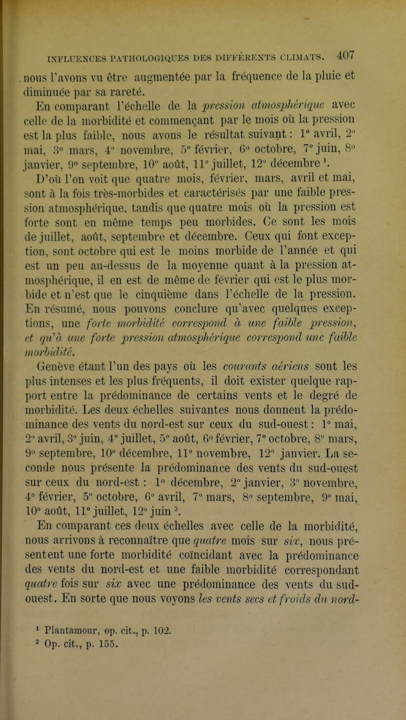 nous l'avons vu être augmentée par la fréquence de la pluie et diminuée par sa rareté. En comparant l'échelle de la pression atmosphérique avec celle de la morbidité et commençant par le mois où la pression est la plus faible, nous avons le résultat suivant : 1° avril, 2° mai, 3° mars, 4° novembre, 5° février, 6° octobre, 7° juin, 8° janvier, (J° septembre, 10° août, llu juillet, 12° décembre l. D'où l'on voit que quatre mois, février, mars, avril et mai, sont à la fois très-morbides et caractérisés par une faible pres- sion atmosphérique, tandis que quatre mois où la pression est forte sont en même temps peu morbides. Ce sont les mois de juillet, août, septembre et décembre. Ceux qui font excep- tion, sont octobre qui est le moins morbide de l'année et qui est un peu au-dessus de la moyenne quant à la pression at- mosphérique, il en est de même de février qui est le plus mor- bide et n'est que le cinquième dans l'échelle de la pression. En résumé, nous pouvons conclure qu'avec quelques excep- tions, une forte morbidité correspond à une faible pression, et qti'ù une forte pression atmosphérique correspond une faible morbidité. Genève étant l'un des pays où les courants aériens sont les plus intenses et les plus fréquents, il doit exister quelque rap- port entre la prédominance de certains vents et le degré de morbidité. Les deux échelles suivantes nous donnent la prédo- minance des vents du nord-est sur ceux du sud-ouest : 1° mai, 2° avril, 3° juin, 4° juillet, 5° août, 6° février, 7° octobre, 8° mars, 9° septembre, 10° décembre, 11° novembre, 12° janvier. La se- conde nous présente la prédominance des vents du sud-ouest sur ceux du nord-est : 1° décembre, 2° janvier, 3° novembre, 4° février, 5° octobre, 6° avril, 7° mars, 8° septembre, 9° mai, 10° août, 11° juillet, 12 juin 2. En comparant ces deux échelles avec celle de la morbidité, nous arrivons à reconnaître que quatre mois sur six, nous pré- sentent une forte morbidité coïncidant avec la prédominance des vents du nord-est et une faible morbidité correspondant quatre fois sur six avec une prédominance des vents du sud- ouest. En sorte que nous voyons les vents secs et froids du nord- 1 Plantamour, op. cit., p. 102. 2 Op. cit., p. 155.