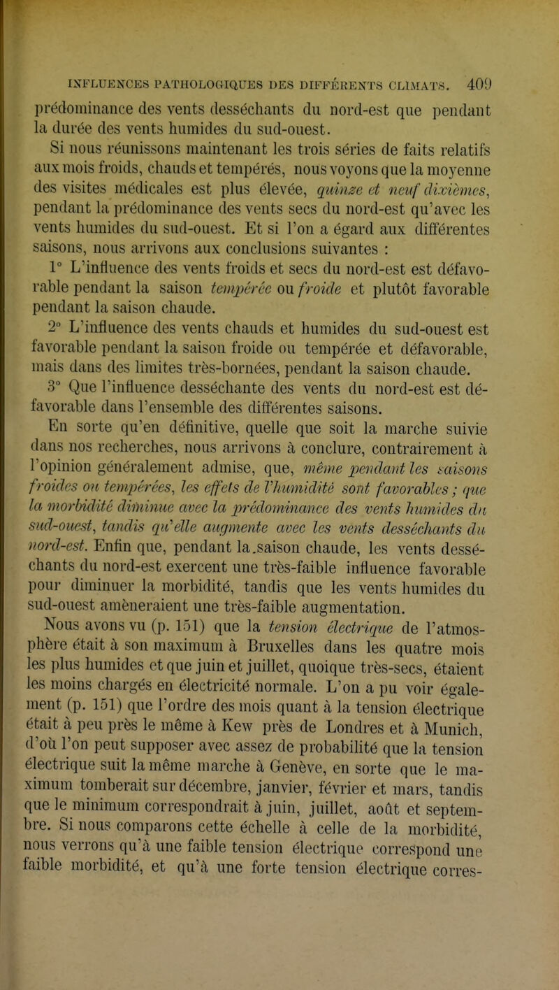 prédominance des vents desséchants du nord-est que pendant la durée des vents humides du sud-ouest. Si nous réunissons maintenant les trois séries de faits relatifs aux mois froids, chauds et tempérés, nous voyons que la moyenne des visites médicales est plus élevée, quinze et neuf dixièmes, pendant la prédominance des vents secs du nord-est qu'avec les vents humides du sud-ouest. Et si l'on a égard aux différentes saisons, nous arrivons aux conclusions suivantes : 1° L'influence des vents froids et secs du nord-est est défavo- rable pendant la saison tempérée ou froide et plutôt favorable pendant la saison chaude. 2° L'influence des vents chauds et humides du sud-ouest est favorable pendant la saison froide ou tempérée et défavorable, mais dans des limites très-bornées, pendant la saison chaude. 3° Que l'influence desséchante des vents du nord-est est dé- favorable dans l'ensemble des différentes saisons. En sorte qu'en définitive, quelle que soit la marche suivie flans nos recherches, nous arrivons à conclure, contrairement à l'opinion généralement admise, que, même pendant les misons froides ou tempérées, les effets de Vhumiditê sont favorables ; que la morbidité diminue avec la prédominance des vents humides du SMd-ouest, tandis qu'elle augmente avec les vents desséchants du nord-est. Enfin que, pendant la.saison chaude, les vents dessé- chants du nord-est exercent une très-faible influence favorable pour diminuer la morbidité, tandis que les vents humides du sud-ouest amèneraient une très-faible augmentation. Nous avons vu (p. 151) que la tension électrique de l'atmos- phère était à son maximum à Bruxelles dans les quatre mois les plus humides et que juin et juillet, quoique très-secs, étaient les moins chargés en électricité normale. L'on a pu voir égale- ment (p. 151) que l'ordre des mois quant à la tension électrique était à peu près le même à Kew près de Londres et à Munich, d'où l'on peut supposer avec assez de probabilité que la tension électrique suit la même marche à Genève, en sorte que le ma- ximum tomberait sur décembre, janvier, février et mars, tandis que le minimum correspondrait à juin, juillet, août et septem- bre. Si nous comparons cette échelle à celle de la morbidité, nous verrons qu'à une faible tension électrique correspond une faible morbidité, et qu'à une forte tension électrique corres-