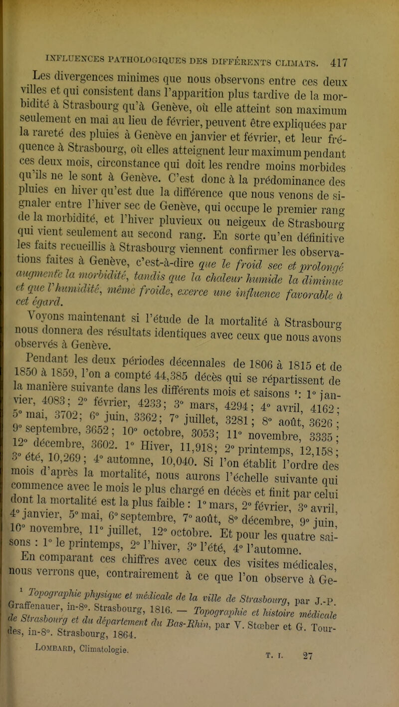 Les divergences minimes que nous observons entre ces deux villes et qui consistent clans l'apparition plus tardive de la mor- bidité à Strasbourg qu'à Genève, où elle atteint son maximum seulement en mai au lieu de février, peuvent être expliquées par la rareté des pluies à Genève en janvier et février, et leur fré- quence à Strasbourg, où elles atteignent leur maximum pendant ces deux mois, circonstance qui doit les rendre moins morbides qu ils ne le sont à Genève. C'est donc à la prédominance des pluies en hiver qu'est due la différence que nous venons de si- gnaler entre l'hiver sec de Genève, qui occupe le premier rang de la morbidité, et l'hiver pluvieux ou neigeux de Strasbourg qui vient seulement au second rang. En sorte qu'en définitive les laits recueillis à Strasbourg viennent confirmer les observa- tions faites à Genève, c'est-à-dire que le froid sec et prolonge augmente la morbidité, tandis que la chaleur humide la diminue tique l humidité, même froide, exerce une influence favorable à cet égard. Voyons maintenant si l'étude de la mortalité à Strasbourg nous donnera des résultats identiques avec ceux que nous avons observes a Genève. i Jnndfo-nle1S, dGUX Pél'i0des décennales de 1806 à 1815 et de 1850 à 1859, 1 on a compté 44,385 décès qui se répartissent de la manière suivante dans les différents mois et saisons «- 1° jan- vier, 4083; 2° février, 4233; 3° mars, 4294; 4° avril 4162 ■ >° mai, 3702; 6° juin, 3362; 7° juillet, 3281 8° août 3626 9° septembre, 3652; 10° octobre, 3053 11° novembre 33^35 • 3° été 10,269; 4° automne, 10,040. Si l'on établit l'ordre de mois d après la mortalité, nous aurons l'échelle suivante qui commence avec le mois le plus chargé en décès et finit par celui dont la mortalité est la plus faible : 1° mars, 2° février 3° avr 4° janvier 5° mai, 6° septembre, 7° août, 8° décembre, 9° juin' onsTw ^^l^^tobre. Et pour les quatre Z- sons . 1 le printemps, 2° l'hiver, 3° l'été, 4° l'automne En comparant ces chiffres avec ceux des visites médicales, nous verrons que, contrairement à ce que l'on observe à Ge- 1 Topographie physique et médicale àe la ville de Strasbourg, par J-P Graffenauer, zn-S» Strasbourg, 1816. - Topographie et MstZe médite tStnTZ €\dU dépanCment dU V- Stœber et G Tour- «es, m-8°. Strasbourg, 1864. Lombard, Climatologie. t. r. 2