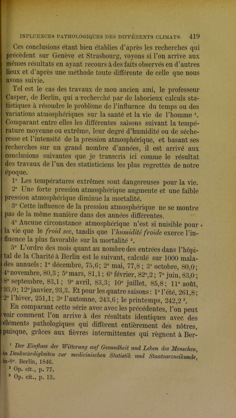 Ces conclusions étant bien établies d'après les recherches qui précèdent sur Genève et Strasbourg, voyons si l'on arrive aux mêmes résultats en ayant recours à des faits observés en d'autres lieux et d'après une méthode toute différente de celle que nous avons suivie. Tel est le cas des travaux de mon ancien ami, le professeur Casper, de Berlin, qui a-recherché par de laborieux calculs sta- tistiques à résoudre le problème de l'influence du temps ou des variations atmosphériques sur la santé et la vie de l'homme Comparant entre elles les différentes saisons suivant la tempé- rature moyenne ou extrême, leur degré d'humidité ou de séche- resse et l'intensité de la pression atmosphérique, et basant ses recherches sur un grand nombre d'années, il est arrivé aux conclusions suivantes que je transcris ici comme le résultat des travaux de l'un des statisticiens les plus regrettés de notre époque. 1° Les températures extrêmes sont dangereuses pour la vie. 2° Une forte pression atmosphérique augmente et une faible pression atmosphérique diminue la mortalité. 3° Cette influence de la pression atmosphérique ne se montre pas de la même manière dans des années différentes. 4° Aucune circonstance atmosphérique n'est si nuisible pour * la vie que le froid sec, tandis que Y humidité froide exerce l'in- fluence la plus favorable sur la mortalité 2. 5° L'ordre des mois quant au nombre des entrées dans l'hôpi- tal de la Charité à Berlin est le suivant, calculé sur 1000 mala- des annuels: 1° décembre, 75,6; 2° mai, 77,8 ; 3U octobre, 80,0; 4°novembre, 80,3; 5°mars, 81,1; 6°février, 82°,2; 7° juin,83,0; 8° septembre, 83,1 ; 9° avril, 83,3; 10° juillet, 85,8; 11° août', 93,0; 12°janvier, 93,3. Et pour les quatre saisons : 1° l'été, 261,8; 2U l'hiver, 251,1; 3° l'automne, 243,6; le printemps, 242,2 3. ' En comparant cette série avec avec les précédentes, l'on peut voir comment l'on arrive à des résultats identiques avec des éléments pathologiques qui diffèrent entièrement des nôtres, puisque, grâces aux fièvres intermittentes qui régnent à Ber- 1 Ver Einfluss der Witterung auf Gesundlieit und Leben des Menschen, m Denkwûrdigkeiten zur medicinischen Siatistik und Slaatsarzneikunde in-8°. Berlin, 1846. ' 2 Op. cit., p. 77. 3 Op. cit., p. 13.