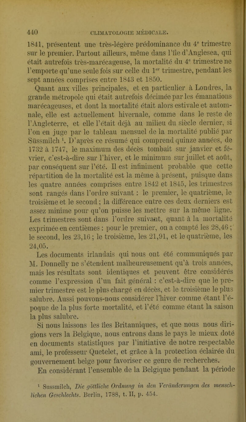 1841, présentent une très-légère prédominance du 4e trimestre sur le premier. Partout ailleurs, même dans l'île d'Anglesea, qui était autrefois très-marécageuse, la mortalité du 4e trimestre ne l'emporte qu'une seule fois sur celle du 1er trimestre, pendant les sept années comprises entre 1843 et 1850. Quant aux villes principales, et en particulier à Londres, la grande métropole qui était autrefois décimée par les émanations marécageuses, et dont la mortalité était alors estivale et autom- nale, elle est actuellement hivernale, comme dans le reste de l'Angleterre, et elle l'était déjà au milieu du siècle dernier, si l'on en juge par le tableau mensuel de la mortalité publié par Sùssmilch *. D'après ce résumé qui comprend quinze années, de 1732 à 1747, le maximum des décès tombait sur janvier et fé- vrier, c'est-à-dire sur l'hiver, et le minimum sur juillet et août, par conséquent sur l'été. Il est infiniment probable que cette répartition de la mortalité est la même à présent, puisque dans les quatre années comprises entre 1842 et 1845, les trimestres sont rangés dans l'ordre suivant : le premier, le quatrième, le troisième et le second ; la différence entre ces deux derniers est assez minime pour qu'on puisse les mettre sur la même ligne. Les trimestres sont dans l'ordre suivant, quant à la mortalité exprimée en centièmes : pour le premier, on a compté les 28,46 ; le second, les 23,16 ; le troisième, les 21,91, et le quatrième, les 24,05. Les documents irlandais qui nous ont été communiqués par M. Donnelly ne s'étendent malheureusement qu'à trois années, mais les résultats sont identiques et peuvent être considérés comme l'expression d'un fait général : c'est-à-dire que le pre- mier trimestre est le plus chargé en décès, et le troisième le plus salubre. Aussi pouvons-nous considérer l'hiver comme étant l'é- poque de la plus forte mortalité, et l'été comme étant la saison la plus salubre. Si nous laissons les îles Britanniques, et que nous nous diri- gions vers la Belgique, nous entrons dans le pays le mieux doté en documents statistiques par l'initiative de notre respectable ami, le professeur Quetelet, et grâce à la protection éclairée du gouvernement belge pour favoriser ce genre de recherches. En considérant l'ensemble de la Belgique pendant la période 1 Sùssmilch, Die gëUUete Ordnung in den Verândcrungen des mensch- lichen Gcschlcchts. Berlin, 1788, t. II, p. 454.