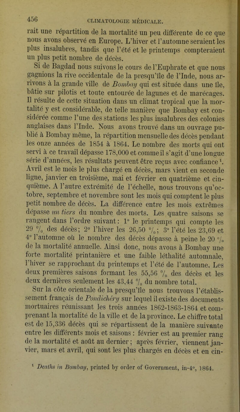 mit une répartition de la mortalité un peu différente de ce que nous avons observé en Europe. L'hiver et l'automne seraient les plus insalubres, tandis que l'été et le printemps compteraient un plus petit nombre de décès. Si de Bagdad nous suivons le cours de l'Euphrate et que nous gagnions la rive occidentale de la presqu'île de l'Inde, nous ar- rivons à la grande ville de Bombay qui est située clans une île, bâtie sur pilotis et toute entourée de lagunes et de marécages. Il résulte de cette situation dans un climat tropical que la mor- talité y est considérable, de telle manière que Bombay est con- sidérée comme l'une des stations les plus insalubres des colonies anglaises dans l'Inde. Nous avons trouvé dans un ouvrage pu- blié cà Bombay même, la répartition mensuelle des décès pendant les onze années de 1854 à 1864. Le nombre des morts qui ont servi cà ce travail dépasse 178,000 et comme il s'agit d'une longue série d'années, les résultats peuvent être reçus avec confiancel. Avril est le mois le plus chargé en décès, mars vient en seconde ligne, janvier en troisième, mai et février en quatrième et cin- quième. A l'autre extrémité de l'échelle, nous trouvons qu'oc- tobre, septembre et novembre sont les mois qui comptent le plus petit nombre de décès. La différence entre les mois extrêmes dépasse un tiers du nombre des morts. Les quatre saisons se rangent dans l'ordre suivant : 1° le printemps qui compte les 29 % des décès; 2° l'hiver les 26,50 °/0; 3° l'été les 23,69 et 4° l'automne où le nombre des décès dépasse à peine le 20 % de la mortalité annuelle. Ainsi donc, nous avons à Bombay une forte mortalité printanière et une faible léthalité automnale, l'hiver se rapprochant du printemps et l'été de l'automne. Les deux premières saisons formant les 55,56 % des décès et les deux dernières seulement les 43,44 °/0 du nombre total. Sur la côte orientale de la presqu'île nous trouvons l'établis- sement français de Pondichêry sur lequel il existe des documents mortuaires réunissant les trois années 1862-1863-1864 et com- prenant la mortalité de la ville et de la province. Le chiffre total est de 15,336 décès qui se répartissent de la manière suivante entre les différents mois et saisons : février est au premier rang de la mortalité et août au dernier ; après février, viennent jan- vier, mars et avril, qui sont les plus chargés en décès et en cin- 1 Beaths in Bombay, printed by order of Government, in-4°, 1864.