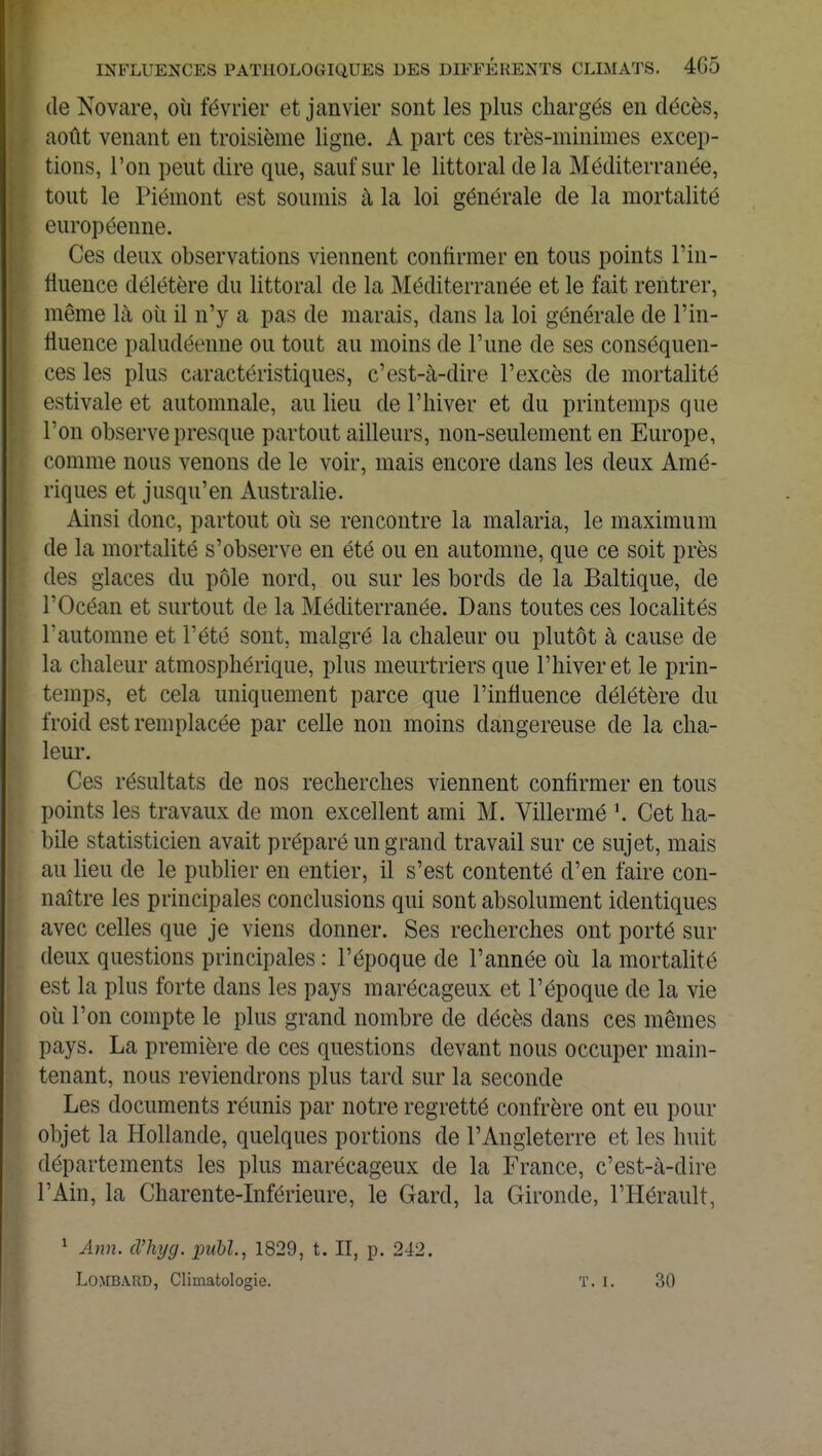 de Novare, où février et janvier sont les plus chargés en décès, août venant en troisième ligne. A part ces très-minimes excep- tions, l'on peut dire que, sauf sur le littoral de la Méditerranée, tout le Piémont est soumis à la loi générale de la mortalité européenne. Ces deux observations viennent confirmer en tous points l'in- fluence délétère du littoral de la Méditerranée et le fait rentrer, môme là où il n'y a pas de marais, dans la loi générale de l'in- fluence paludéenne ou tout au moins de l'une de ses conséquen- ces les plus caractéristiques, c'est-à-dire l'excès de mortalité estivale et automnale, au lieu de l'hiver et du printemps que l'on observe presque partout ailleurs, non-seulement en Europe, comme nous venons de le voir, mais encore dans les deux Amé- riques et jusqu'en Australie. Ainsi donc, partout où se rencontre la malaria, le maximum de la mortalité s'observe en été ou en automne, que ce soit près des glaces du pôle nord, ou sur les bords de la Baltique, de l'Océan et surtout de la Méditerranée. Dans toutes ces localités l'automne et l'été sont, malgré la chaleur ou plutôt à cause de la chaleur atmosphérique, plus meurtriers que l'hiver et le prin- temps, et cela uniquement parce que l'influence délétère du froid est remplacée par celle non moins dangereuse de la cha- leur. Ces résultats de nos recherches viennent confirmer en tous points les travaux de mon excellent ami M. Villermé Cet ha- bile statisticien avait préparé un grand travail sur ce sujet, mais au lieu de le publier en entier, il s'est contenté d'en faire con- naître les principales conclusions qui sont absolument identiques avec celles que je viens donner. Ses recherches ont porté sur deux questions principales : l'époque de l'année où la mortalité est la plus forte dans les pays marécageux et l'époque de la vie où l'on compte le plus grand nombre de décès dans ces mêmes pays. La première de ces questions devant nous occuper main- tenant, nous reviendrons plus tard sur la seconde Les documents réunis par notre regretté confrère ont eu pour objet la Hollande, quelques portions de l'Angleterre et les huit départements les plus marécageux de la France, c'est-à-dire l'Ain, la Charente-Inférieure, le Gard, la Gironde, l'Hérault, 1 Ann. d'hyg. publ, 1829, t. II, p. 242. Lombard, Climatologie. t. i. 30