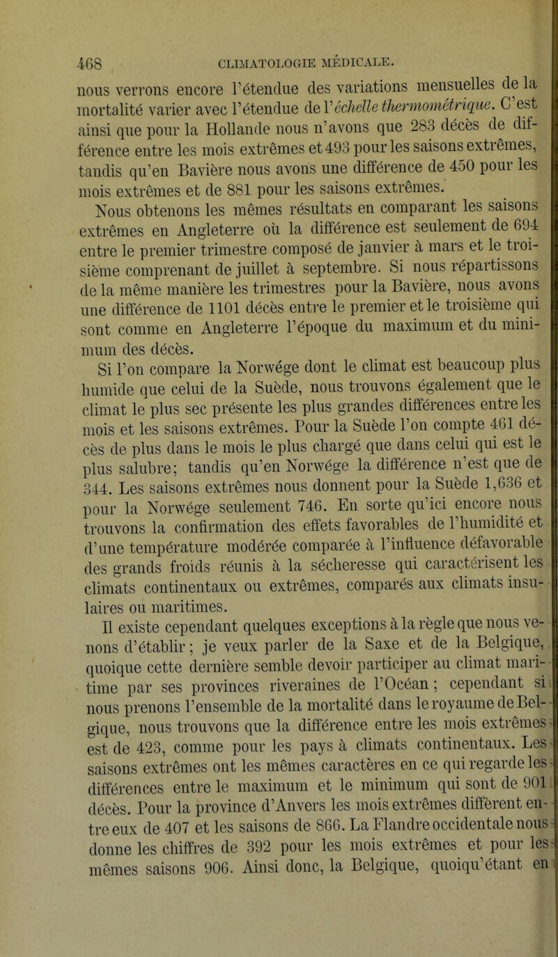 nous verrons encore l'étendue des variations mensuelles de la mortalité varier avec l'étendue àeVéchâle thermométrique. C'est ainsi que pour la Hollande nous n'avons que 283 décès de dif- férence entre les mois extrêmes et 493 pour les saisons extrêmes, tandis qu'en Bavière nous avons une différence de 450 pour les mois extrêmes et de 881 pour les saisons extrêmes. Nous obtenons les mêmes résultats en comparant les saisons extrêmes en Angleterre où la différence est seulement de 694 entre le premier trimestre composé de janvier à mars et le troi- sième comprenant de juillet à septembre. Si nous répartissons de la même manière les trimestres pour la Bavière, nous avons une différence de 1101 décès entre le premier et le troisième qui sont comme en Angleterre l'époque du maximum et du mini- mum des décès. Si l'on compare la Norwége dont le climat est beaucoup plus humide que celui de la Suède, nous trouvons également que le climat le plus sec présente les plus grandes différences entre les mois et les saisons extrêmes. Pour la Suède l'on compte 461 dé- cès de plus dans le mois le plus chargé que dans celui qui est le plus salubre; tandis qu'en Norwége la différence n'est que de 344. Les saisons extrêmes nous donnent pour la Suède 1,636 et pour la Norwége seulement 746. En sorte qu'ici encore nous trouvons la confirmation des effets favorables de l'humidité et d'une température modérée comparée à l'influence défavorable des grands froids réunis à la sécheresse qui caractérisent les climats continentaux ou extrêmes, comparés aux climats insu- laires ou maritimes. Il existe cependant quelques exceptions à la règle que nous ve- nons d'établir ; je veux parler de la Saxe et de la Belgique, quoique cette dernière semble devoir participer au climat mari- time par ses provinces riveraines de l'Océan; cependant si nous prenons l'ensemble de la mortalité dans le royaume de Bel- gique, nous trouvons que la différence entre les mois extrêmes est de 423, comme pour les pays à climats continentaux. Les saisons extrêmes ont les mêmes caractères en ce qui regarde les différences entre le maximum et le minimum qui sont de 901 décès. Pour la province d'Anvers les mois extrêmes diffèrent en- tre eux de 407 et les saisons de 866. La Flandre occidentale nous donne les chiffres de 392 pour les mois extrêmes et pour les mêmes saisons 906. Ainsi donc, la Belgique, quoiqu'étant en