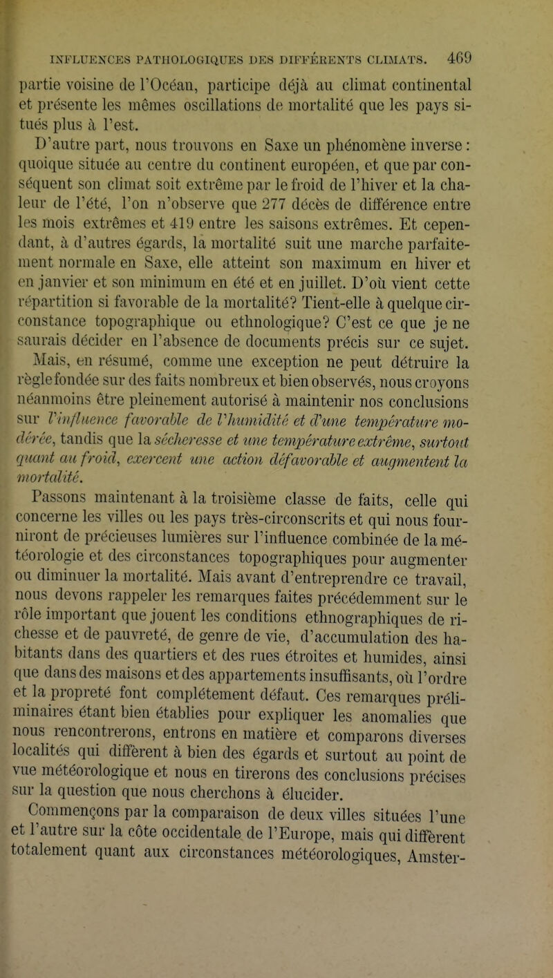 partie voisine de l'Océan, participe déjà au climat continental et présente les mêmes oscillations de mortalité que les pays si- tués plus à l'est. D'autre part, nous trouvons en Saxe un phénomène inverse : quoique située au centre du continent européen, et que par con- séquent son climat soit extrême par le froid de l'hiver et la cha- leur de l'été, l'on n'observe que 277 décès de différence entre les mois extrêmes et 419 entre les saisons extrêmes. Et cepen- dant, à d'autres égards, la mortalité suit une marche parfaite- ment normale en Saxe, elle atteint son maximum en hiver et en janvier et son minimum en été et en juillet. D'où vient cette répartition si favorable de la mortalité? Tient-elle à quelque cir- constance topographique ou ethnologique? C'est ce que je ne saurais décider en l'absence de documents précis sur ce sujet. Mais, en résumé, comme une exception ne peut détruire la règlefondée sur des faits nombreux et bien observés, nous croyons néanmoins être pleinement autorisé à maintenir nos conclusions sur l'influence favorable de Vhumidité et cVune température mo- dérée, tandis que la sécheresse et une température extrême, surtout quant an froid, exercent une action défavorable et augmentent la mortalité. Passons maintenant à la troisième classe de faits, celle qui concerne les villes ou les pays très-circonscrits et qui nous four- niront de précieuses lumières sur l'influence combinée de la mé- téorologie et des circonstances topographiques pour augmenter ou diminuer la mortalité. Mais avant d'entreprendre ce travail, nous devons rappeler les remarques faites précédemment sur le rôle important que jouent les conditions ethnographiques de ri- chesse et de pauvreté, de genre de vie, d'accumulation des ha- bitants dans des quartiers et des rues étroites et humides, ainsi que clans des maisons et des appartements insuffisants, où l'ordre et la propreté font complètement défaut. Ces remarques préli- minaires étant bien établies pour expliquer les anomalies que nous rencontrerons, entrons en matière et comparons diverses localités qui diffèrent à bien des égards et surtout au point de vue météorologique et nous en tirerons des conclusions précises sur la question que nous cherchons à élucider. Commençons par la comparaison de deux villes situées l'une et l'autre sur la côte occidentale de l'Europe, mais qui diffèrent totalement quant aux circonstances météorologiques, Amster-