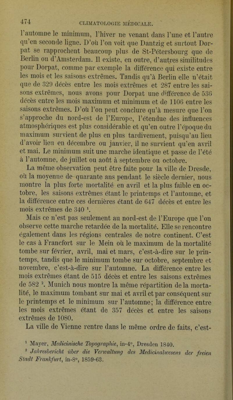 l'automne le minimum, l'hiver ne venant dans l'une et l'autre qu'en seconde ligne. D'où l'on voit que Dantzig et surtout Dor- pat se rapprochent beaucoup plus de St-Pétersbourg que de Berlin ou d'Amsterdam. Il existe, en outre, d'autres similitudes pour Dorpat, comme par exemple la différence qui existe entre les mois et les saisons extrêmes. Tandis qu'à Berlin elle n'était que de 329 décès entre les mois extrêmes et 287 entre les sai- sons extrêmes, nous avons pour Dorpat une différence de 536 décès entre les mois maximum et minimum et de 1106 entre les saisons extrêmes. D'où l'on peut conclure qu'à mesure que l'on s'approche du nord-est de l'Europe, l'étendue des influences atmosphériques est plus considérable et qu'en outre l'époque du maximum survient de plus en plus tardivement, puisqu'au lieu d'avoir lieu en décembre ou janvier, il ne survient qu'en avril et mai. Le minimum suit une marche identique et passe de l'été à l'automne, de juillet ou août à septembre ou octobre. La même observation peut être faite pour la ville de Dresde, où la moyenne de quarante ans pendant le siècle dernier, nous montre la plus forte mortalité en avril et la plus faible en oc- tobre, les saisons extrêmes étant le printemps et l'automne, et la différence entre ces dernières étant de 647 décès et entre les mois extrêmes de 340 l. Mais ce n'est pas seulement au nord-est de l'Europe que l'on observe cette marche retardée de la mortalité. Elle se rencontre également dans les régions centrales de notre continent. C'est le cas à Francfort sur le Mein où le maximum de la mortalité tombe sur février, avril, mai et mars, c'est-à-dire sur le prin- temps, tandis que le minimum tombe sur octobre, septembre et novembre, c'est-à-dire sur l'automne. La différence entre les mois extrêmes étant de 515 décès et entre les saisons extrêmes de 582 2. Munich nous montre la même répartition de la morta- lité, le maximum tombant sur mai et avril et par conséquent sur le printemps et le minimum sur l'automne; la différence entre les mois extrêmes étant de 357 décès et entre les saisons extrêmes de 1080. La ville de Vienne rentre dans le même ordre de faits, c'est- 1 Mayer, Meclieinische Topographie, in-40, Dresclen 1840. 2 Jalircsbericht iïbcr die Venoaltung des Mediciiialwesens der freien Stadt Franlifurt, in-8°, 1859-63.