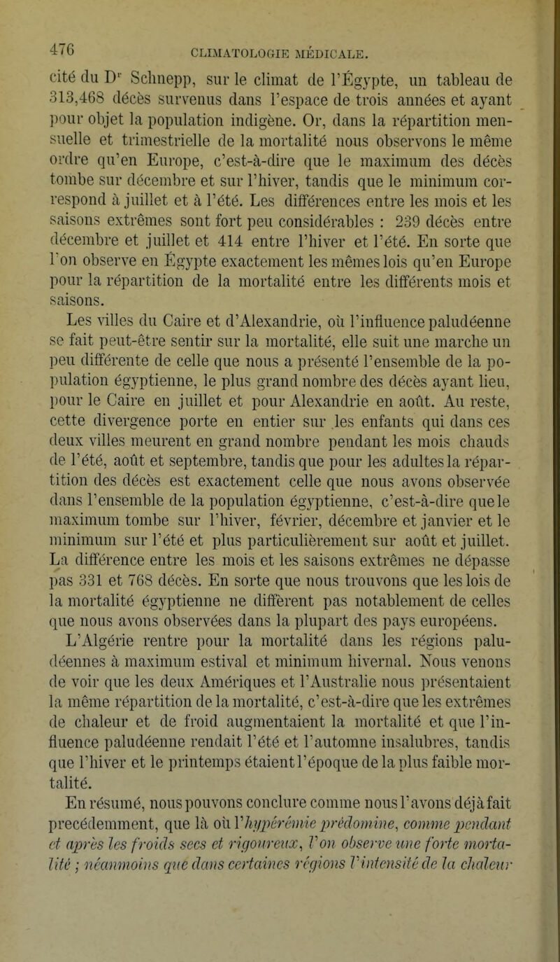 cité du Dp Schnepp, sur le climat de l'Egypte, un tableau de 313,468 décès survenus dans l'espace de trois années et ayant pour objet la population indigène. Or, dans la répartition men- suelle et trimestrielle de la mortalité nous observons le même ordre qu'en Europe, c'est-à-dire que le maximum des décès tombe sur décembre et sur l'hiver, tandis que le minimum cor- respond à juillet et à l'été. Les différences entre les mois et les saisons extrêmes sont fort peu considérables : 239 décès entre décembre et juillet et 414 entre l'hiver et l'été. En sorte que Ton observe en Egypte exactement les mêmes lois qu'en Europe pour la répartition de la mortalité entre les différents mois et saisons. Les villes du Caire et d'Alexandrie, où l'influence paludéenne se fait peut-être sentir sur la mortalité, elle suit une marche un peu différente de celle que nous a présenté l'ensemble de la po- pulation égyptienne, le plus grand nombre des décès ayant lien, pour le Caire en juillet et pour Alexandrie en août. Au reste, cette divergence porte en entier sur les enfants qui clans ces deux villes meurent en grand nombre pendant les mois chauds de l'été, août et septembre, tandis que pour les adultes la répar- tition des décès est exactement celle que nous avons observée dans l'ensemble de la population égyptienne, c'est-à-dire que le maximum tombe sur l'hiver, février, décembre et janvier et le minimum sur l'été et plus particulièrement sur août et juillet. La différence entre les mois et les saisons extrêmes ne dépasse pas 331 et 768 décès. En sorte que nous trouvons que les lois de la mortalité égyptienne ne diffèrent pas notablement de celles que nous avons observées dans la plupart des pays européens. L'Algérie rentre pour la mortalité dans les régions palu- déennes à maximum estival et minimum hivernal. Nous venons de voir que les deux Amériques et l'Australie nous présentaient la même répartition de la mortalité, c'est-à-dire que les extrêmes de chaleur et de froid augmentaient la mortalité et que l'in- fluence paludéenne rendait l'été et l'automne insalubres, tandis que l'hiver et le printemps étaient l'époque de la plus faible mor- talité. En résumé, nous pouvons conclure comme nous l'avons déjàfait précédemment, que là QÏLVhypêrémieprédomim, comme pendant et après les froids secs et rigoureux, Von observe une forte morta- lité ; néanmoins que dans certaines régions Vintensitéde la chaleur