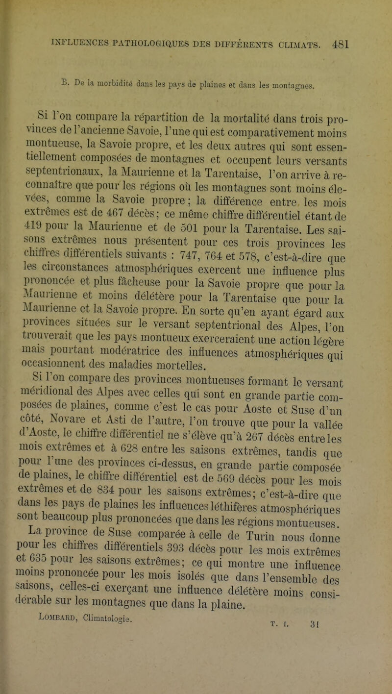 B. De la morbidité dans les paya de plaines et dans les montagnes. . Si l'on compare la répartition de la mortalité dans trois pro- vinces de l'ancienne Savoie, l'une qui est comparativement moins montueuse, la Savoie propre, et les deux autres qui sont essen- tiellement composées de montagnes et occupent leurs versants septentrionaux, la Maurienne et la Tarentaise, l'on arrive à re- connaître que pour les régions où les montagnes sont moins éle- vées, comme la Savoie propre ; la différence entre les mois extrêmes est de 467 décès; ce même chiffre différentiel étant de !l!»pour la Maurienne et de 501 pour la Tarentaise. Les sai- sons extrêmes nous présentent pour ces trois provinces les chiffres différentiels suivants : 747, 764 et 578, c'est-à-dire que les circonstances atmosphériques exercent une influence plus prononcée et plus fâcheuse pour la Savoie propre que pour la Maurienne et moins délétère pour la Tarentaise que pour la Maurienne et la Savoie propre. En sorte qu'en ayant égard aux provinces situées sur le versant septentrional des Alpes, l'on trouverait que les pays montueux exerceraient une action légère mais pourtant modératrice des influences atmosphériques qui occasionnent des maladies mortelles. Si l'on compare des provinces montueuses formant le versant méridional des Alpes avec celles qui sont en grande partie com- posées de plaines, comme c'est le cas pour Aoste et Suse d'un côté, Novare et Asti de l'autre, l'on trouve que pour la vallée d'Aoste, le chiffre différentiel ne s'élève qu'à 267 décès entre les mois extrêmes et à 628 entre les saisons extrêmes, tandis que pour l'une des provinces ci-dessus, en grande partie composée de plaines, le chiffre différentiel est de 569 décès pour les mois extrêmes et de 834 pour les saisons extrêmes; c'est-à-dire que dans les pays de plaines les influences légifères atmosphériques sont beaucoup plus prononcées que dans les régions montueuses La province de Suse comparée à celle de Turin nous donne pour les chiffres différentiels 393 décès pour les mois extrêmes et 635 pour les saisons extrêmes; ce qui montre une influence moins prononcée pour les mois isolés que dans l'ensemble des saisons, celles-ci exerçant une influence délétère moins consi- dérable sur les montagnes que dans la plaine. Lombard, Climatologie. r• i. o I