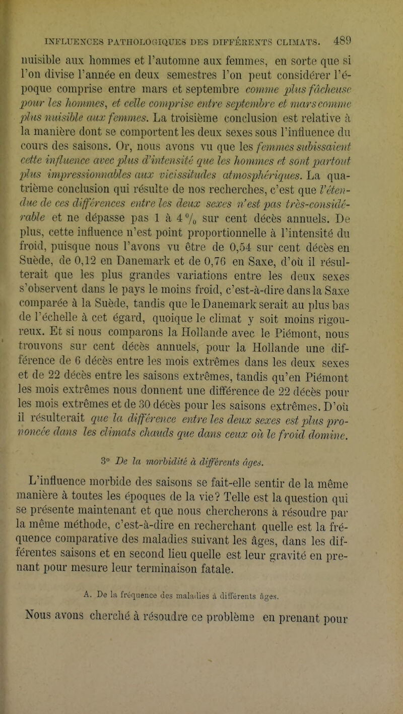 nuisible aux hommes et l'automne aux femmes, en sorte que si l'on divise l'année en deux semestres l'on peut considérer l'é- poque comprise entre mars et septembre comme plus fâcheuse pour les hommes, et celle comprise entre septembre et mars comme plus nuisible aux femmes. La troisième conclusion est relative à la manière dont se comportent les deux sexes sous l'influence du cours des saisons. Or, nous avons vu que les femmes subissaient cette influence avec plus d'intensité que les hommes et sont partout plus impressionnables aux vicissitudes atmosphériques. La qua- trième conclusion qui résulte de nos recherches, c'est que Véten- due de ces différences entre les deux sexes n'est pas très-considé- rable et ne dépasse pas 1 à 4 % sur cent décès annuels. De plus, cette influence n'est point proportionnelle à l'intensité du froid, puisque nous l'avons vu être de 0,54 sur cent décès en Suéde, de 0,12 en Danemark et de 0,76 en Saxe, d'où il résul- terait que les plus grandes variations entre les deux sexes s'observent dans le pays le moins froid, c'est-à-dire dans la Saxe comparée à la Suède, tandis que le Danemark serait au plus bas de l'échelle à cet égard, quoique le climat y soit moins rigou- reux. Et si nous comparons la Hollande avec le Piémont, nous trouvons sur cent décès annuels, pour la Hollande une dif- férence de 6 décès entre les mois extrêmes dans les deux sexes et cle 22 décès entre les saisons extrêmes, tandis qu'en Piémont les mois extrêmes nous donnent une différence de 22 décès poul- ies mois extrêmes et de 30 décès pour les saisons extrêmes. D'où il résulterait que la différence entre les deux sexes est plus pro- noncée dans les climats chauds que dans ceux où le froid domine. 3° De la morbidité à différents âges. L'influence morbide des saisons se fait-elle sentir de la même manière à toutes les époques de la vie? Telle est la question qui se présente maintenant et que nous chercherons à résoudre par la même méthode, c'est-à-dire en recherchant quelle est la fré- quence comparative des maladies suivant les âges, dans les dif- férentes saisons et en second lieu quelle est leur gravité en pre- nant pour mesure leur terminaison fatale. A. De la fréquence des maladies à différents ûges. Nous avons cherché à résoudre ce problème en prenant pour