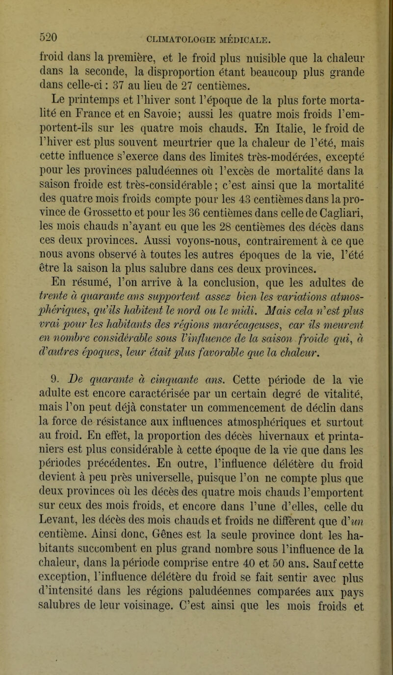 froid dans la première, et le froid plus nuisible que la chaleur dans la seconde, la disproportion étant beaucoup plus grande dans celle-ci : 37 au lieu de 27 centièmes. Le printemps et l'hiver sont l'époque de la plus forte morta- lité en France et en Savoie; aussi les quatre mois froids l'em- portent-ils sur les quatre mois chauds. En Italie, le froid de l'hiver est plus souvent meurtrier que la chaleur de l'été, mais cette influence s'exerce dans des limites très-modérées, excepté pour les provinces paludéennes où l'excès de mortalité dans la saison froide est très-considérable ; c'est ainsi que la mortalité des quatre mois froids compte pour les 43 centièmes dans la pro- vince de Grossetto et pour les 36 centièmes dans celle de Cagliari, les mois chauds n'ayant eu que les 28 centièmes des décès dans ces deux provinces. Aussi voyons-nous, contrairement à ce que nous avons observé à toutes les autres époques de la vie, l'été être la saison la plus salubre dans ces deux provinces. En résumé, l'on arrive à la conclusion, que les adultes de trente à quarante ans supportent assez bien les variations atmos- phériques, qu'ils habitent le nord ou le midi. Mais cela n'est plus vrai pour les habitants des régions marécageuses, car ils meurent en nombre considérable sous l'influence de la saison froide qui, à d'autres époques, leur était plus favorable que la chaleur. 9. De quarante à cinquante ans. Cette période de la vie adulte est encore caractérisée par un certain degré de vitalité, mais l'on peut déjcà constater un commencement de déclin dans la force de résistance aux influences atmosphériques et surtout au froid. En effet, la proportion des décès hivernaux et printa- niers est plus considérable à cette époque de la vie que dans les périodes précédentes. En outre, l'influence délétère du froid devient à peu près universelle, puisque l'on ne compte plus que deux provinces où les décès des quatre mois chauds l'emportent sur ceux des mois froids, et encore dans l'une d'elles, celle du Levant, les décès des mois chauds et froids ne diffèrent que d'un centième. Ainsi donc, Gênes est la seule province dont les ha- bitants succombent en plus grand nombre sous l'influence de la chaleur, dans la période comprise entre 40 et 50 ans. Sauf cette exception, l'influence délétère du froid se fait sentir avec plus d'intensité dans les régions paludéennes comparées aux pays salubres de leur voisinage. C'est ainsi que les mois froids et