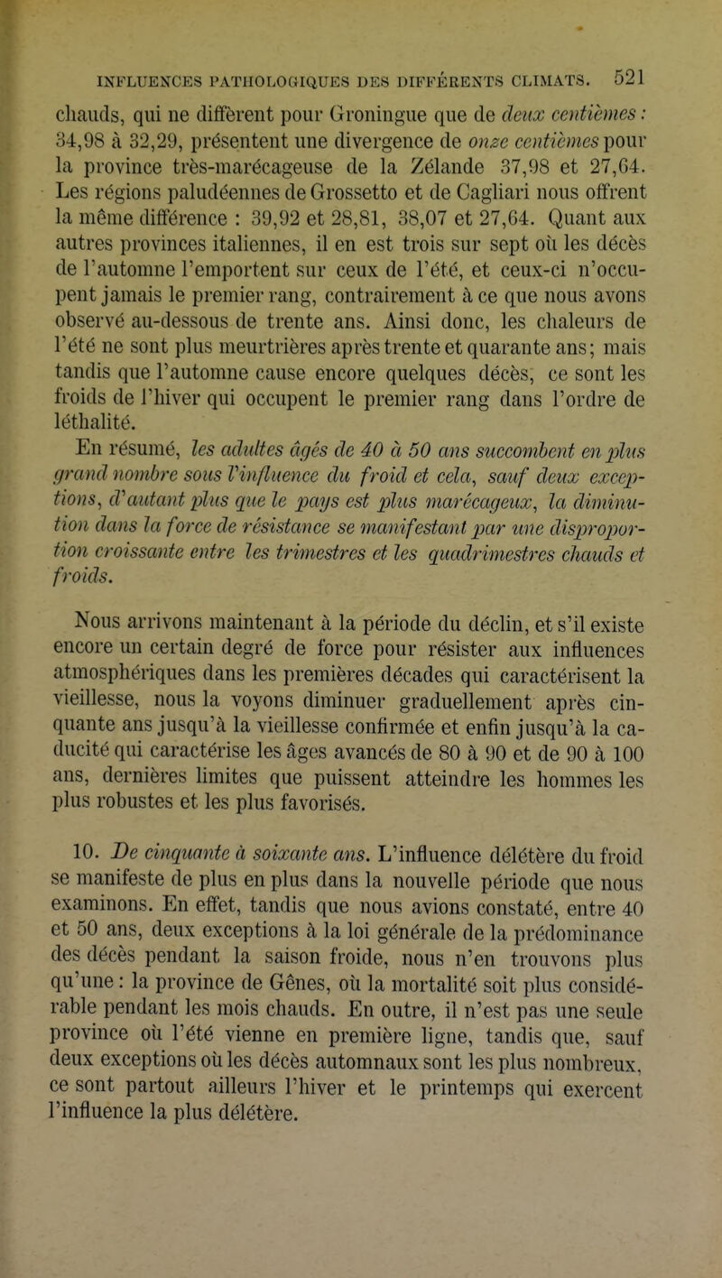 chauds, qui ne diffèrent pour Groningue que de deux centièmes : 34,98 à 32,29, présentent une divergence de onze centièmes'pour la province très-marécageuse de la Zélande 37,98 et 27,G4. Les régions paludéennes de Grossetto et de Cagliari nous offrent la même différence : 39,92 et 28,81, 38,07 et 27,64. Quant aux autres provinces italiennes, il en est trois sur sept où les décès de l'automne l'emportent sur ceux de l'été, et ceux-ci n'occu- pent jamais le premier rang, contrairement à ce que nous avons observé au-dessous de trente ans. Ainsi donc, les chaleurs de l'été ne sont plus meurtrières après trente et quarante ans ; mais tandis que l'automne cause encore quelques décès, ce sont les froids de l'hiver qui occupent le premier rang dans l'ordre de léthalité. En résumé, les adultes âgés de 40 à 50 ans succombent en plus grand nombre sous Vin/luence du froid et cela, sauf deux excep- tions, d'autant plus que le pays est plus marécageux, la diminu- tion dans la force de résistance se manifestant par une dispropor- tion croissante entre les trimestres et les quadrimestres chauds et froids. Nous arrivons maintenant à la période du déclin, et s'il existe encore un certain degré de force pour résister aux influences atmosphériques dans les premières décades qui caractérisent la vieillesse, nous la voyons diminuer graduellement après cin- quante ans jusqu'à la vieillesse confirmée et enfin jusqu'à la ca- ducité qui caractérise les âges avancés de 80 à 90 et de 90 à 100 ans, dernières limites que puissent atteindre les hommes les plus robustes et les plus favorisés. 10. De cinquante à soixante ans. L'influence délétère du froid se manifeste de plus en plus dans la nouvelle période que nous examinons. En effet, tandis que nous avions constaté, entre 40 et 50 ans, deux exceptions à la loi générale de la prédominance des décès pendant la saison froide, nous n'en trouvons plus qu'une : la province de Gênes, où la mortalité soit plus considé- rable pendant les mois chauds. En outre, il n'est pas une seule province où l'été vienne en première ligne, tandis que, sauf deux exceptions où les décès automnaux sont les plus nombreux, ce sont partout ailleurs l'hiver et le printemps qui exercent l'influence la plus délétère.