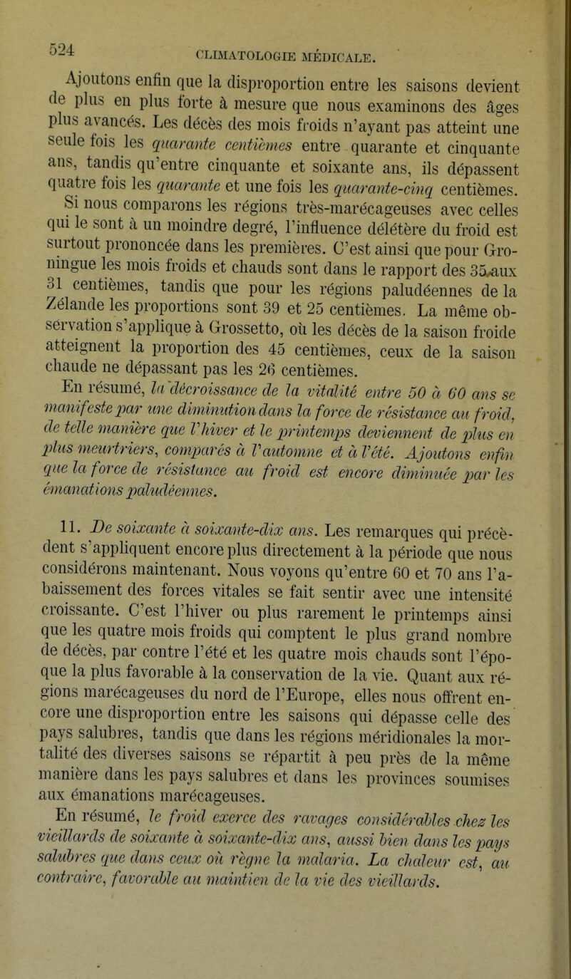 Ajoutons enfin que la disproportion entre les saisons devient de plus en plus forte à mesure que nous examinons des âges plus avancés. Les décès des mois froids n'ayant pas atteint une seule fois les quarante centièmes entre quarante et cinquante ans, tandis qu'entre cinquante et soixante ans, ils dépassent quatre fois les quarante et une fois les quarante-cinq centièmes. Si nous comparons les régions très-marécageuses avec celles qui le sont à un moindre degré, l'influence délétère du froid est surtout prononcée dans les premières. C'est ainsi que pour Oro- mngue les mois froids et chauds sont dans le rapport des 35^ux 31 centièmes, tandis que pour les régions paludéennes de la Zélande les proportions sont 39 et 25 centièmes. La même ob- servation s'applique à Grossetto, où les décès de la saison froide atteignent la proportion des 45 centièmes, ceux de la saison chaude ne dépassant pas les 26 centièmes. En résumé, la 'décroissance de la vitalité entre 50 à 60 ans se manifeste par une diminution clans la force de résistance au froid, de telle manière que Vhiver et le printemps deviennent de plus en plus meurtriers, comparés à Vautomne et à l'été. Ajoutons enfin que la force de résistance au froid est encore diminuée parles émanations paludéennes. II. De soixante à soixante-dix ans. Les remarques qui précè- dent s'appliquent encore plus directement à la période que nous considérons maintenant. Nous voyons qu'entre 60 et 70 ans l'a- baissement des forces vitales se fait sentir avec une intensité croissante. C'est l'hiver ou plus rarement le printemps ainsi que les quatre mois froids qui comptent le plus grand nombre de décès, par contre l'été et les quatre mois chauds sont l'épo- que la plus favorable à la conservation de la vie. Quant aux ré- gions marécageuses du nord de l'Europe, elles nous offrent en- core une disproportion entre les saisons qui dépasse celle des pays salubres, tandis que dans les régions méridionales la mor- talité des diverses saisons se répartit à peu près de la même manière dans les pays salubres et dans les provinces soumises aux émanations marécageuses. _ En résumé, le froid exerce des ravages considérables chez les vieillards de soixante à soixante-dix ans, aussi bien dans les pays salubres que dans ceux où règne la malaria. La chaleur est, au contraire, favorable au maintien de la vie des vieillards.