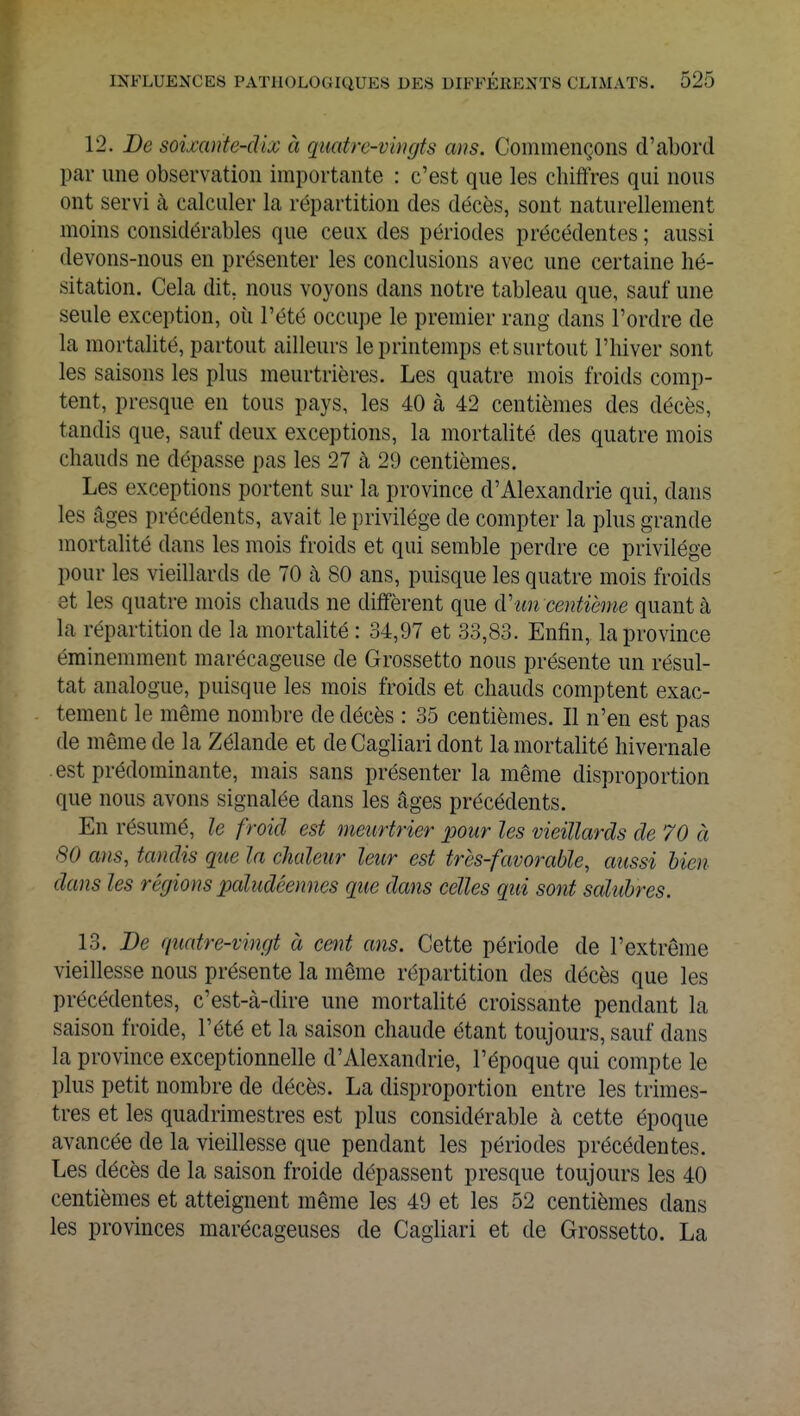 12. De soixante-dix à quatre-vingts ans. Commençons d'abord par une observation importante : c'est que les chiffres qui nous ont servi à calculer la répartition des décès, sont naturellement moins considérables que ceux des périodes précédentes ; aussi devons-nous en présenter les conclusions avec une certaine hé- sitation. Cela dit. nous voyons dans notre tableau que, sauf une seule exception, où l'été occupe le premier rang dans l'ordre de la mortalité, partout ailleurs le printemps et surtout l'hiver sont les saisons les plus meurtrières. Les quatre mois froids comp- tent, presque en tous pays, les 40 à 42 centièmes des décès, tandis que, sauf deux exceptions, la mortalité des quatre mois chauds ne dépasse pas les 27 à 29 centièmes. Les exceptions portent sur la province d'Alexandrie qui, dans les âges précédents, avait le privilège de compter la plus grande mortalité dans les mois froids et qui semble perdre ce privilège pour les vieillards de 70 à 80 ans, puisque les quatre mois froids 3t les quatre mois chauds ne diffèrent que d'un centième quanta la répartition de la mortalité : 34,97 et 33,83. Enfin, la province éminemment marécageuse de Grossetto nous présente un résul- tat analogue, puisque les mois froids et chauds comptent exac- tement le même nombre de décès : 35 centièmes. Il n'en est pas de même de la Zélande et de Cagliari dont la mortalité hivernale est prédominante, mais sans présenter la même disproportion que nous avons signalée dans les âges précédents. En résumé, le froid est meurtrier pour les vieillards de 70 à 80 ans, tandis que la chaleur leur est très-favorable, aussi bien dans les régions paludéennes que dans celles qui sont salières. 13. De quatre-vingt à cent ans. Cette période de l'extrême vieillesse nous présente la même répartition des décès que les précédentes, c'est-à-dire une mortalité croissante pendant la saison froide, l'été et la saison chaude étant toujours, sauf dans la province exceptionnelle d'Alexandrie, l'époque qui compte le plus petit nombre de décès. La disproportion entre les trimes- tres et les quadrimestres est plus considérable à cette époque avancée de la vieillesse que pendant les périodes précédentes. Les décès de la saison froide dépassent presque toujours les 40 centièmes et atteignent même les 49 et les 52 centièmes dans les provinces marécageuses de Cagliari et de Grossetto. La