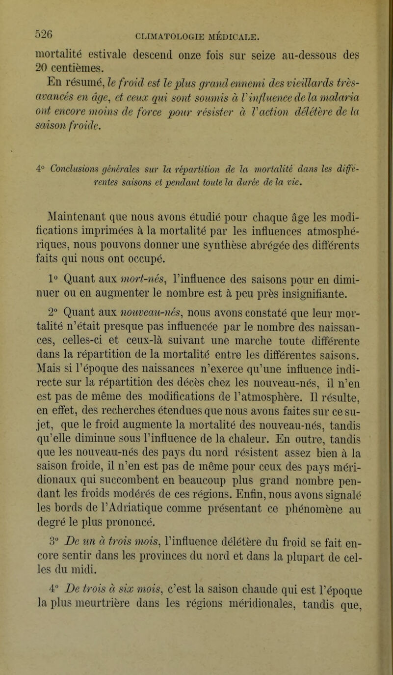 mortalité estivale descend onze fois sur seize au-dessous des 20 centièmes. En résumé, le froid est le plus grand ennemi des vieillards très- avancés en âge, et ceux qui sont soumis à V influence delà malaria ont encore moins de force pour résister à Faction délétère de la saison froide. 4° Conclusions générales sur la répartition de la mortalité dans les diffé- rentes saisons et pendant toute la durée de la vie. Maintenant que nous avons étudié pour chaque âge les modi- fications imprimées à la mortalité par les influences atmosphé- riques, nous pouvons donner une synthèse abrégée des différents faits qui nous ont occupé. 1° Quant aux mort-nés, l'influence des saisons pour en dimi- nuer ou en augmenter le nombre est à peu près insignifiante. 2° Quant aux nouveau-nés, nous avons constaté que leur mor- talité n'était presque pas influencée par le nombre des naissan- ces, celles-ci et ceux-là suivant une marche toute différente dans la répartition de la mortalité entre les différentes saisons. Mais si l'époque des naissances n'exerce qu'une influence indi- recte sur la répartition des décès chez les nouveau-nés, il n'en est pas de même des modifications de l'atmosphère. Il résulte, en effet, des recherches étendues que nous avons faites sur ce su- jet, que le froid augmente la mortalité des nouveau-nés, tandis qu'elle diminue sous l'influence de la chaleur. En outre, tandis que les nouveau-nés des pays du nord résistent assez bien à la saison froide, il n'en est pas de même pour ceux des pays méri- dionaux qui succombent en beaucoup plus grand nombre pen- dant les froids modérés de ces régions. Enfin, nous avons signalé les bords de l'Adriatique comme présentant ce phénomène au degré le plus prononcé. 3° De un à trois mois, l'influence délétère du froid se fait en- core sentir dans les provinces du nord et dans la plupart de cel- les du midi. 4° De trois à six mois, c'est la saison chaude qui est l'époque la plus meurtrière dans les régions méridionales, tandis que,