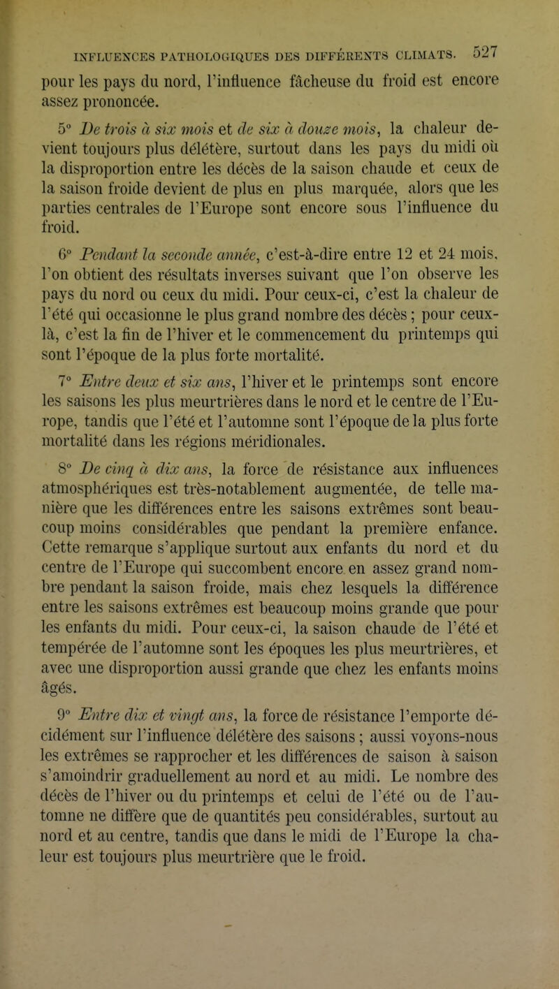 pour les pays du nord, l'influence fâcheuse du froid est encore assez prononcée. 5° De trois à six mois et de six à douze mois, la chaleur de- vient toujours plus délétère, surtout dans les pays du midi où la disproportion entre les décès de la saison chaude et ceux de la saison froide devient de plus en plus marquée, alors que les parties centrales de l'Europe sont encore sous l'influence du froid. G° Pendant la seconde année, c'est-à-dire entre 12 et 24 mois, l'on obtient des résultats inverses suivant que l'on observe les pays du nord ou ceux du midi. Pour ceux-ci, c'est la chaleur de l'été qui occasionne le plus grand nombre des décès ; pour ceux- là, c'est la fin de l'hiver et le commencement du printemps qui sont l'époque de la plus forte mortalité. 7° Entre deux et six ans, l'hiver et le printemps sont encore les saisons les plus meurtrières dans le nord et le centre de l'Eu- rope, tandis que l'été et l'automne sont l'époque delà plus forte mortalité dans les régions méridionales. 8° De cinq à dix ans, la force de résistance aux influences atmosphériques est très-notablement augmentée, de telle ma- nière que les différences entre les saisons extrêmes sont beau- coup moins considérables que pendant la première enfance. Cette remarque s'applique surtout aux enfants du nord et du centre de l'Europe qui succombent encore, en assez grand nom- bre pendant la saison froide, mais chez lesquels la différence entre les saisons extrêmes est beaucoup moins grande que poul- ies enfants du midi. Pour ceux-ci, la saison chaude de l'été et tempérée de l'automne sont les époques les plus meurtrières, et avec une disproportion aussi grande que chez les enfants moins âgés. 9° Entre dix et vingt ans, la force de résistance l'emporte dé- cidément sur l'influence délétère des saisons ; aussi voyons-nous les extrêmes se rapprocher et les différences de saison à saison s'amoindrir graduellement au nord et au midi. Le nombre des décès de l'hiver ou du printemps et celui de l'été ou de l'au- tomne ne diffère que de quantités peu considérables, surtout au nord et au centre, tandis que dans le midi de l'Europe la cha- leur est toujours plus meurtrière que le froid.