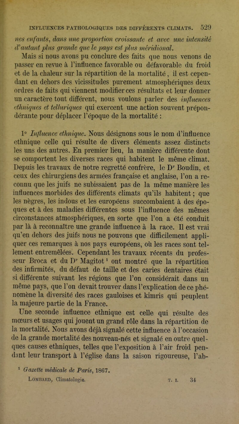 nés enfants, dans une proportion croissante et avec une intensité (Vantant plus (fronde que le pays est plus méridional. Mais si nous avons pu conclure des faits que nous venons de passer en revue à l'influence favorable ou défavorable du froid et de la chaleur sur la répartition de la mortalité, il est cepen- dant en dehors des vicissitudes purement atmosphériques deux ordres de faits qui viennent modifier ces résultats et leur donner un caractère tout différent, nous voulons parler des influences ethniques et telluriques qui exercent une action souvent prépon- dérante pour déplacer l'époque de la mortalité : 1° Influence ethnique. Nous désignons sous le nom d'influence ethnique celle qui résulte de divers éléments assez distincts les uns des autres. En premier lieu, la manière différente dont se comportent les diverses races qui habitent le même climat. Depuis les travaux de notre regretté confrère, le Dr Boudin, et ceux des chirurgiens des armées française et anglaise, l'on a re- connu que les juifs ne subissaient pas de la même manière les influences morbides des différents climats qu'ils habitent ; que les nègres, les indous et les européens succombaient à des épo- ques et à des maladies différentes sous l'influence des mêmes circonstances atmosphériques, en sorte que l'on a été conduit par là à reconnaître une grande influence à la race. Il est vrai qu'en dehors des juifs nous ne pouvons que difficilement appli- quer ces remarques à nos pays européens, où les races sont tel- lement entremêlées. Cependant les travaux récents du profes- seur Broca et du Dr Magitot1 ont montré que la répartition des infirmités, du défaut de taille et des caries dentaires était si différente suivant les régions que l'on considérait dans un même pays, que l'on devait trouver dans l'explication de ce phé- nomène la diversité des races gauloises et kimris qui peuplent la majeure partie de la France. Une seconde influence ethnique est celle qui résulte des mœurs et usages qui jouent un grand rôle dans la répartition de la mortalité. Nous avons déjà signalé cette influence à l'occasion de la grande mortalité des nouveau-nés et signalé en outre quel- ques causes ethniques, telles que l'exposition à l'air froid pen- dant leur transport à l'église dans la saison rigoureuse, l'ab- 1 Gazette médicale de Paris, 18G7. Lombard, Climatologie. t. i. 34