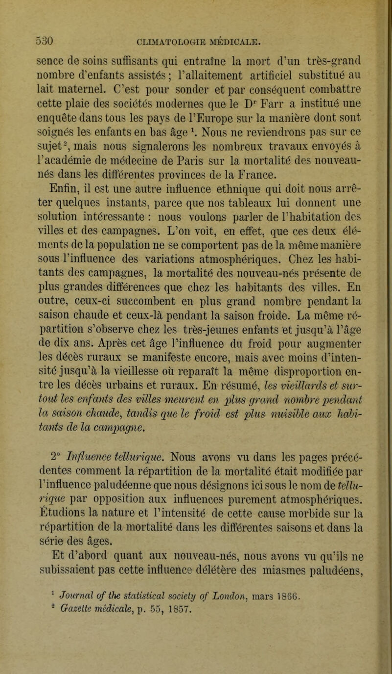 sence de soins suffisants qui entraîne la mort d'un très-grand nombre d'enfants assistés ; l'allaitement artificiel substitué au lait maternel. C'est pour sonder et par conséquent combattre cette plaie des sociétés modernes que le Dr Farr a institué une enquête dans tous les pays de l'Europe sur la manière dont sont soignés les enfants en bas âge Nous ne reviendrons pas sur ce sujet2, mais nous signalerons les nombreux travaux envoyés à l'académie de médecine de Paris sur la mortalité des nouveau- nés dans les différentes provinces de la France. Enfin, il est une autre influence ethnique qui doit nous arrê- ter quelques instants, parce que nos tableaux lui donnent une solution intéressante : nous voulons parler de l'habitation des villes et des campagnes. L'on voit, en effet, que ces deux élé- ments de la population ne se comportent pas de la même manière sous l'influence des variations atmosphériques. Chez les habi- tants des campagnes, la mortalité des nouveau-nés présente de plus grandes différences que chez les habitants des villes. En outre, ceux-ci succombent en plus grand nombre pendant la saison chaude et ceux-là pendant la saison froide. La même ré- partition s'observe chez les très-jeunes enfants et jusqu'à l'âge de dix ans. Après cet âge l'influence du froid pour augmenter les décès ruraux se manifeste encore, mais avec moins d'inten- sité jusqu'à la vieillesse où reparaît la même disproportion en- tre les décès urbains et ruraux. En résumé, les vieillards et sur- tout les enfants des villes meurent en plus grand nombre pendant la saison chaude, tandis que le froid est plus nuisible aux habi- tants de la campagne. 2° Influence téllurique. Nous avons vu dans les pages précé- dentes comment la répartition de la mortalité était modifiée par l'influence paludéenne que nous désignons ici sous le nom de téllu- rique par opposition aux influences purement atmosphériques. Étudions la nature et l'intensité de cette cause morbide sur la répartition de la mortalité dans les différentes saisons et dans la série des âges. Et d'abord quant aux nouveau-nés, nous avons vu qu'ils ne subissaient pas cette influence délétère des miasmes paludéens, 1 Journal of tlie statistical sociely of London, mars 1866. 2 Gazette médicale, p. 55, 1857.