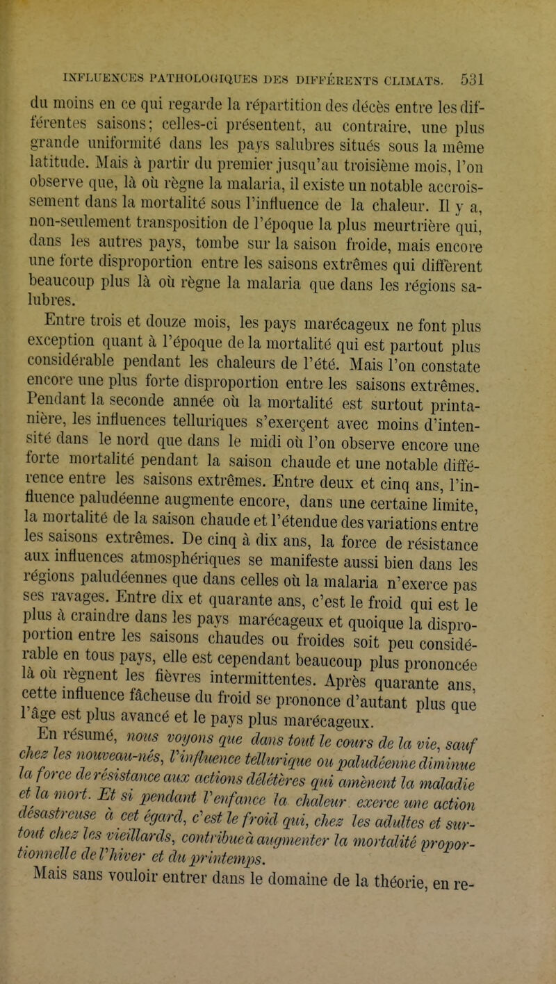 du moins en ce qui regarde la répartition des décès entre les dif- férentes saisons; celles-ci présentent, au contraire, une plus grande uniformité dans les pays salubres situés sous la même latitude. .Mais à partir du premier jusqu'au troisième mois, Ton observe que, là où règne la malaria, il existe un notable accrois- sement dans la mortalité sous l'influence de la chaleur. Il y a, non-seulement transposition de l'époque la plus meurtrière qui,' dans les autres pays, tombe sur la saison froide, mais encore une forte disproportion entre les saisons extrêmes qui diffèrent beaucoup plus là où règne la malaria que dans les régions sa- lubres. Entre trois et douze mois, les pays marécageux ne font plus exception quant à l'époque de la mortalité qui est partout plus considérable pendant les chaleurs de l'été. Mais l'on constate encore une plus forte disproportion entre les saisons extrêmes. Pendant la seconde année où la mortalité est surtout printa- nière, les influences tellmïques s'exerçent avec moins d'inten- sité dans le nord que dans le midi où l'on observe encore une forte mortalité pendant la saison chaude et une notable diffé- rence entre les saisons extrêmes. Entre deux et cinq ans, l'in- fluence paludéenne augmente encore, dans une certaine limite la mortalité de la saison chaude et l'étendue des variations entre les saisons extrêmes. De cinq à dix ans, la force de résistance aux influences atmosphériques se manifeste aussi bien dans les régions paludéennes que dans celles où la malaria n'exerce pas ses ravages. Entre dix et quarante ans, c'est le froid qui est le plus a craindre dans les pays marécageux et quoique la dispro- portion entre les saisons chaudes ou froides soit peu considé- rable en tous pays, elle est cependant beaucoup plus prononcée la ou régnent les fièvres intermittentes. Après quarante ans, cette influence fâcheuse du froid se prononce d'autant plus que 1 âge est plus avancé et le pays plus marécageux. En résumé, nous voyons que dans tout le cours de la vie, sauf chez les nouveau-nés, l'influence tellurique ou paludéenne diminue la force de résistance aux actions délétères qui amènent la maladie et ta mort. Et si pendant Venfance la chaleur exerce une action désastreuse a cet égard, c'est le froid qui, chez les adultes et sur- tout chez les vieillards, contribue à augmenter la mortalité propor- tionnelle deVhiver et du printemps. Mais sans vouloir entrer dans le domaine de la théorie en re-