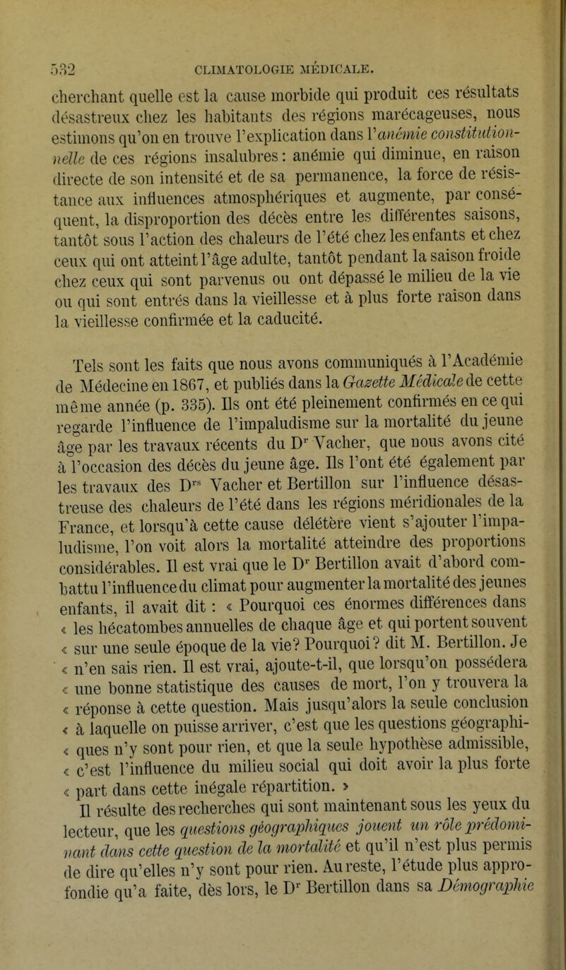 cherchant quelle est La cause morbide qui produit ces résultats désastreux chez les habitants des régions marécageuses, nous estimons qu'on en trouve l'explication dans Vanémie constitution- nelle de ces régions insalubres : anémie qui diminue, en raison directe de son intensité et de sa permanence, la force de résis- tance aux influences atmosphériques et augmente, par consé- quent, la disproportion des décès entre les différentes saisons, tantôt sous l'action des chaleurs de l'été chez les enfants et chez ceux qui ont atteint l'âge adulte, tantôt pendant la saison froide chez ceux qui sont parvenus ou ont dépassé le milieu de la vie ou qui sont entrés dans la vieillesse et à plus forte raison dans la vieillesse confirmée et la caducité. Tels sont les faits que nous avons communiqués à l'Académie de Médecine en 1867, et publiés dans la Gazette Médicale de cette même année (p. 335). Ils ont été pleinement confirmés en ce qui regarde l'influence de l'impaludisme sur la mortalité du jeune âge par les travaux récents du Dr Vacher, que nous avons cité àl'occasion des décès du jeune âge. Ils l'ont été également par les travaux des Drs Vacher et Bertillon sur l'influence désas- treuse des chaleurs de l'été dans les régions méridionales de la France, et lorsqu'à cette cause délétère vient s'ajouter l'impa- ludisme, l'on voit alors la mortalité atteindre des proportions considérables. Il est vrai que le Dr Bertillon avait d'abord com- battu l'influence du climat pour augmenter la mortalité des jeunes enfants, il avait dit : « Pourquoi ces énormes différences dans < les hécatombes annuelles de chaque âge et qui portent souvent « sur une seule époque de la vie? Pourquoi? dit M. Bertillon. Je « n'en sais rien. Il est vrai, ajoute-t-il, que lorsqu'on possédera « une bonne statistique des causes de mort, l'on y trouvera la « réponse à cette question. Mais jusqu'alors la seule conclusion < cà laquelle on puisse arriver, c'est que les questions géographi- « ques n'y sont pour rien, et que la seule hypothèse admissible, c c'est l'influence du milieu social qui doit avoir la plus forte « part dans cette inégale répartition. > Il résulte des recherches qui sont maintenant sous les yeux du lecteur, que les questions géographiques jouent un rôle prédomi- nant dans cette question de la mortalité et qu'il n'est plus permis de dire qu'elles n'y sont pour rien. Au reste, l'étude plus appro- fondie qu'a faite, dès lors, le Dr Bertillon dans sa Démographie,