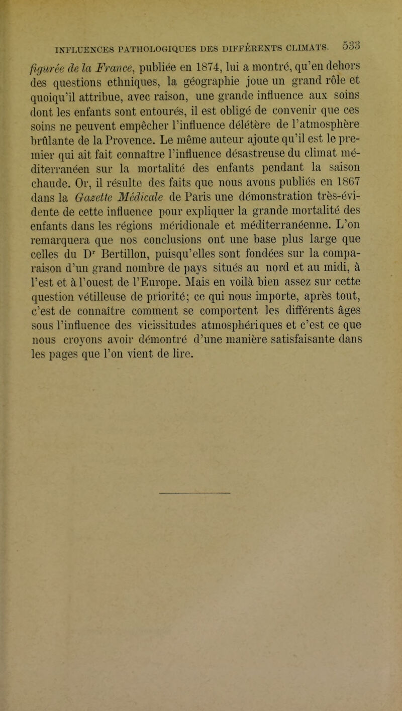 figwêe de la France, publiée en 1874, lui a montré, qu'en dehors des questions ethniques, la géographie joue un grand rôle et quoiqu'il attribue, avec raison, une grande influence aux soins dont les entants sont entourés, il est obligé de convenir que ces soins ne peuvent empêcher l'influence délétère de l'atmosphère brûlante de la Provence. Le même auteur ajoute qu'il est le pre- mier qui ait fait connaître l'influence désastreuse du climat mé- diterranéen sur la mortalité des enfants pendant la saison chaude. Or, il résulte des faits que nous avons publiés en 1867 dans la Gazette Médicale de Paris une démonstration très-évi- dente de cette influence pour expliquer la grande mortalité des enfants dans les régions méridionale et méditerranéenne. L'on remarquera que nos conclusions ont une base plus large que celles du Dr Bertillon, puisqu'elles sont fondées sur la compa- raison d'un grand nombre de pays situés au nord et au midi, à l'est et à l'ouest de l'Europe. Mais en voilà bien assez sur cette question vétilleuse de priorité; ce qui nous importe, après tout, c'est de connaître comment se comportent les différents âges sous l'influence des vicissitudes atmosphériques et c'est ce que nous croyons avoir démontré d'une manière satisfaisante dans les pages que l'on vient de lire.