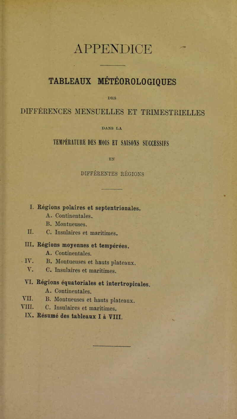 TABLEAUX MÉTÉOROLOGIQUES DKS DIFFÉRENCES MENSUELLES ET TRIMESTRIELLES DANS LA TEMPERATURE DES MOIS ET SAISONS SUCCESSIFS EH DIFFERENTES RÉGIONS I. Régions polaires et septentrionales. A. Continentales. B. Montneuses. II. C. Insulaires et maritimes. III. Régions moyennes et tempérées. A. Continentales. IV. B. Montueuses et hauts plateaux. V. C. Insulaires et maritimes. VI. Régions équatoriales et intertropicales. A. Continentales. VII. B. Montueuses et hauts plateaux. VIII. C. Insulaires et maritimes.