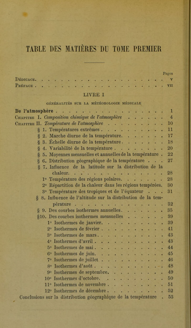 TABLE DES MATIÈRES DU TOME PREMIER Pages Dédicace v Préface vu LIVRE I GÉNÉRALITÉS SUR LA MÉTÉOROLOGIE MÉDICALE De l'atmosphère 1 Chapitre I. Composition chimique de l'atmosphère 4 Chapitre II. Température de l'atmosphère 10 § 1. Températures extrêmes 11 § 2. Marche diurne de la température 17 § 3. Échelle diurne de la température 18 § 4. Variabilité de la température 20 § 5. Moyennes mensuelles et annuelles de la température . 22 § 6. Distribution géographique de la température ... 27 § 7. Influence de la latitude sur la distribution de la chaleur. , ',*• 28 1° Température des régions polaires 28 2° Répartition de la chaleur dans les régions tempérées. 30 3° Température des tropiques et de l'équateur ... 31 § 8. Influence de l'altitude sur la distribution de la tem- pérature » 32 § 9. Des courbes isothermes annuelles 35 §10. Des courbes isothermes mensuelles 39 1° Isothermes de janvier 39 2° Isothermes de février 41 3° Isothermes de mars 43 4° Isothermes d'avril 43 5° Isothermes de mai 44 6° Isothermes de juin 45 7° Isothermes de juillet 46 8° Isothermes d'août -. 48 9° Isothermes de septembre 49 10° Isothermes d'octobre 50 11° Isothermes de novembre 51 12° Isothermes de décembre 52 Conclusions sur la distribution géographique de la température . 53