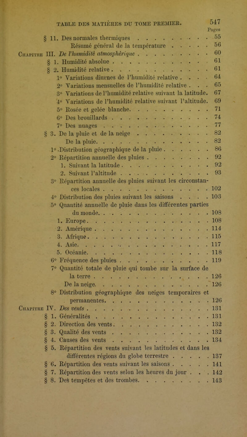 Pages § 11. Des normales thermiques 55 Résumé général de la température 56 Chapitre III. De l'humidité atmosphérique 60 § 1. Humidité absolue Cl § 2. Humidité relative 61 1° Variations diurnes de l'humidité relative .... 64 2° Variations mensuelles de l'humidité relative ... 65 3° Variations de L'humidité relative suivant la latitude. 07 4° Variations de l'humidité relative suivant l'altitude. 69 5° Rosée et gelée blanche 71 6° Des brouillards 74 7° Des nuages 77 § 3. De la pluie et de la neige 82 De la pluie 82 1° .Distribution géographique de la pluie 86 2° Répartition annuelle des pluies 92 1. Suivant la latitude 92 2. Suivant l'altitude 93 3° Répartition annuelle des pluies suivant les circonstan- ces locales 102 4° Distribution des pluies suivant les saisons .... 103 5° Quantité annuelle de pluie dans les différentes parties du monde. 108 1. Europe. 108 2. Amérique 114 3. Afrique. 115 4. Asie 4 . . 117 5. Océanie 118 6° Fréquence des pluies 119 7° Quantité totale de pluie qui tombe sur la surface de la terre .t . . . 126 De la neige 126 8° Distribution géographique des neiges temporaires et permanentes 126 Chapitre IV. Des vents 131 § 1. Généralités ...131 § 2. Direction des vents 132 § 3. Qualité des vents 132 § 4. Causes des vents 134 § 5. Répartition des vents suivant les latitudes et dans les différentes régions du globe terrestre 137 § 6. Répartition des vents suivant les saisons 141 § 7. Répartition des vents selon les heures du jour . . . 142 § 8. Des tempêtes et des trombes 143