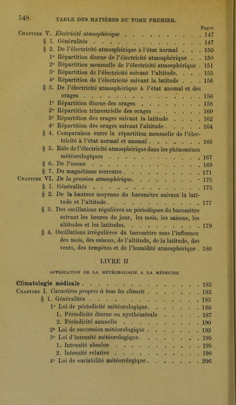 Page s Chapitre V. Electricité atmosphérique 147 § 1. Généralités 147 § 2. De l'électricité atmosphérique à l'état normal . . .150 1° Répartition diurne de l'électricité atmosphérique . . 150 2° Répartition mensuelle de l'électricité atmosphérique . 151 3° Répartition de l'électricité suivant l'altitude. . . .155 4° Répartition de l'électricité suivant la latitude . . .156 § 3. De l'électricité atmosphérique à l'état anomal et des orages ' ... 156 1° Répartition diurne des orages 158 2° Répartition trimestrielle des orages 160 3° Répartition des orages suivant la latitude .... 162 4° Répartition des orages suivant l'altitude 164 § 4. Comparaison entre la répartition mensuelle de l'élec- tricité à l'état normal et anomal 166 § 5. Rôle de l'électricité atmosphérique dans les phénomènes météorologiques 167 § 6. De l'ozone 169 § 7. Du magnétisme terrestre 171 Chapitre VI. De la pression atmosphérique • 175 § 1. Généralités 175 § 2. De la hauteur moyenne du baromètre suivant la lati- tude et l'altitude 177 § 3. Des oscillations régulières ou périodiques du baromètre suivant les heures du jour, les mois, les saisons, les altitudes et les latitudes 179 § 4. Oscillations irrégulières du baromètre sous l'influence des mois, des saisons, de l'altitude, de la latitude, des vents, des tempêtes et de l'humidité atmosphérique . 180 LIVRE II APPLICATION DE LA MÉTÉOROLOGIE A LA MÉDECINE Climatologie médicale 135 Chapitre I. Caractères propres à tous les climats 185 § 1. Généralités 185 1° Loi de périodicité météorologique 186 1. Périodicité diurne ou nycthémérale 187 2. Périodicité annuelle 190 2° Loi de succession météorologique 193 3° Loi d'intensité météorologique 195 1. Intensité absolue 195 2. Intensité relative 198 4° Loi de variabilité météorologique 206