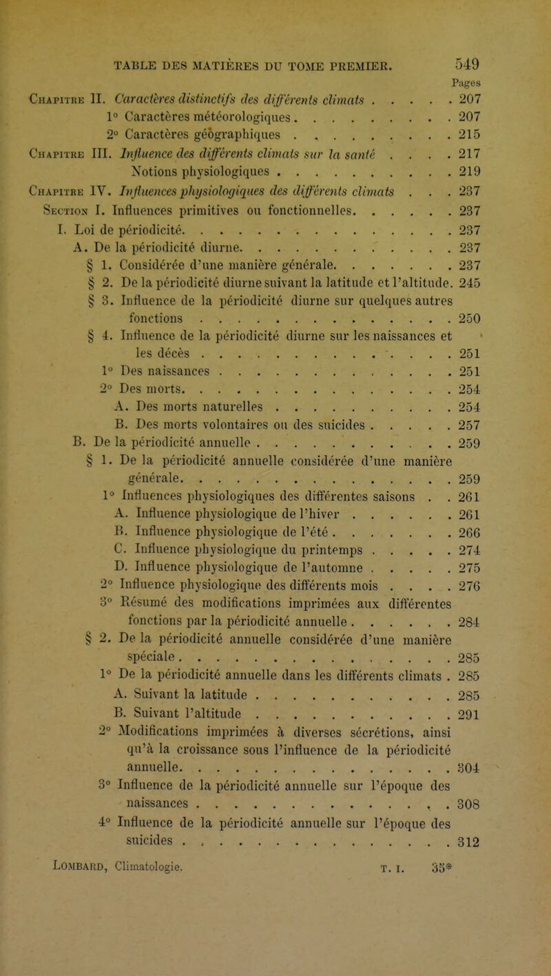 Pages Chapitre H. Caractères distinctifs des différents climats 207 1° Caractères météorologiques 207 2° Caractères géographiques 215 Chapitre III. Influence des différents climats sur la santé . . . .217 Notions physiologiques 219 Chapitre IV. Influences physiologiques des différents climats . . . 237 Section I. Influences primitives ou fonctionnelles 237 I. Loi de périodicité 237 A. De la périodicité diurne 237 § 1. Considérée d'une manière générale 237 îî 2. De la périodicité diurne suivant la latitude et l'altitude. 245 ^ 3. Influence de la périodicité diurne sur quelques autres fonctions 250 § 4. Influence de la périodicité diurne sur les naissances et les décès \ ... 251 1° Des naissances 251 2° Des morts 254 A. Des morts naturelles 254 B. Des morts volontaires ou des suicides 257 B. De la périodicité annuelle 259 § 1. De la périodicité annuelle considérée d'une manière générale 259 1° Influences physiologiques des différentes saisons . . 261 A. Influence physiologique de l'hiver 261 lî. Influence physiologique de l'été 266 C Influence physiologique du printemps 274 D. Influence physiologique de l'automne 275 2° Influence physiologique des différents mois .... 276 3° Résumé des modifications imprimées aux différentes fonctions par la périodicité annuelle 284 § 2. De la périodicité annuelle considérée d'une manière spéciale 285 1° De la périodicité annuelle dans les différents climats . 285 A. Suivant la latitude 285 B. Suivant l'altitude 291 2° Modifications imprimées à diverses sécrétions, ainsi qu'à la croissance sous l'influence de la périodicité annuelle 304 3° Influence de la périodicité annuelle sur l'époque des naissances , . 308 4° Influence de la périodicité annuelle sur l'époque des suicides 312 LOMBARD, Climatologie. t. i. 35*