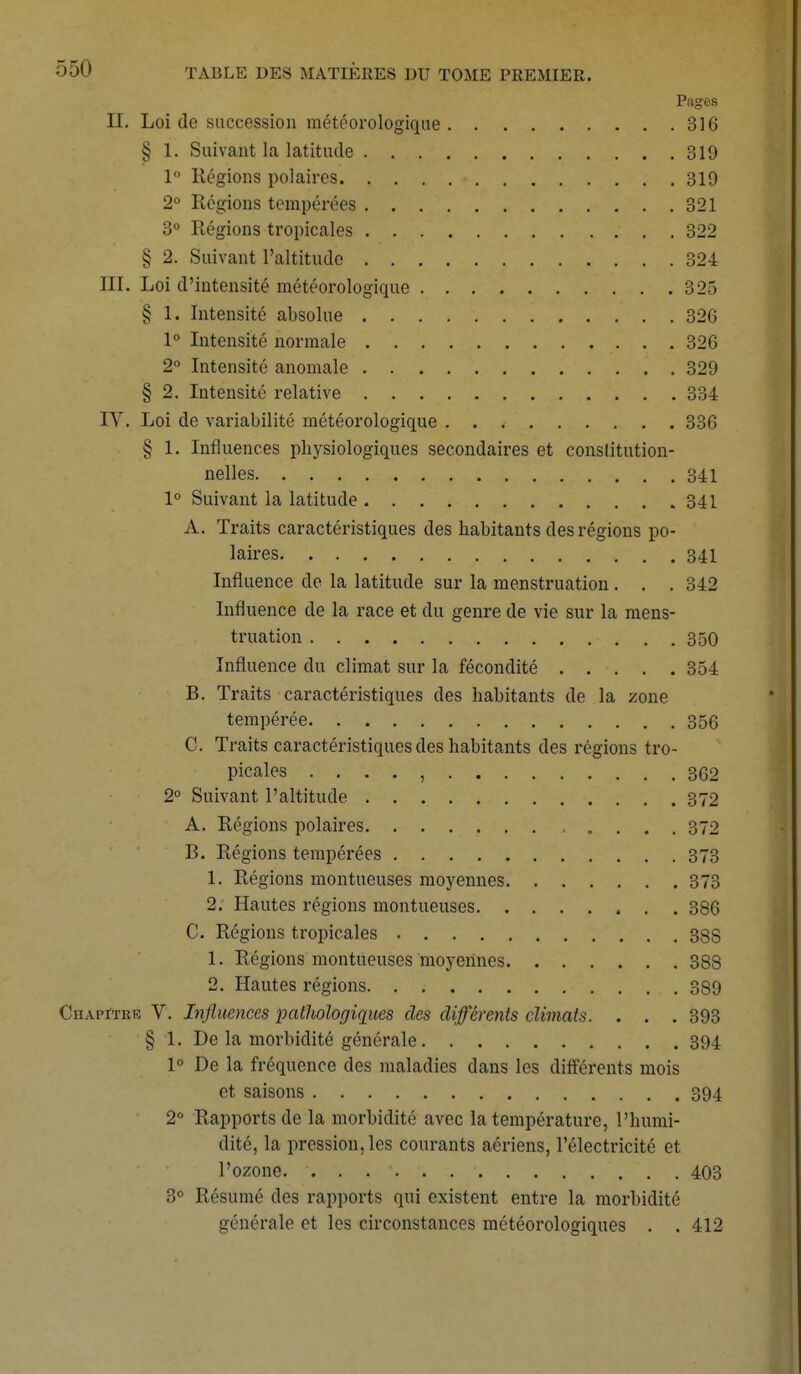 Pages II. Loi de succession météorologique 316 § 1. Suivant la latitude 319 1 Régions polaires 319 2° Régions tempérées 321 3° Régions tropicales 322 § 2. Suivant l'altitude 324 III. Loi d'intensité météorologique 325 § 1. Intensité absolue 32G 1° Intensité normale 326 2° Intensité anomale 329 § 2. Intensité relative 334 IY. Loi de variabilité météorologique 336 § 1. Influences physiologiques secondaires et constitution- nelles 341 1° Suivant la latitude 341 A. Traits caractéristiques des habitants des régions po- laires 341 Influence de la latitude sur la menstruation. . . 342 Influence de la race et du genre de vie sur la mens- truation 350 Influence du climat sur la fécondité 354 B. Traits caractéristiques des habitants de la zone tempérée 356 C. Traits caractéristiques des habitants des régions tro- picales . . . . , 362 2° Suivant l'altitude 372 A. Régions polaires 372 B. Régions tempérées 373 1. Régions montueuses moyennes 373 2. Hautes régions montueuses 386 C. Régions tropicales 38S 1. Régions montueuses moyennes 388 2. Hautes régions 389 Chapïtrr V. Influences pathologiques des différents climats. . . . 393 § 1. De la morbidité générale 394 1° De la fréquence des maladies dans les différents mois et saisons 394 2° Rapports de la morbidité avec la température, L'humi- dité, la pression, les courants aériens, l'électricité et l'ozone. ...... 403 3° Résumé des rapports qui existent entre la morbidité générale et les circonstances météorologiques . . 412